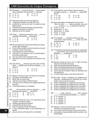Central
de
Concursos
/
Degrau
Cultural
1.000 Exercícios de Língua Portuguesa
30
326.Agradeço ( _ ) Vossa Senhoria ( _ ) oportunidade
para manifestar minha opinião ( _ ) respeito.
a) a – a – a; d) a – à – a;
b) à – à – a; e) à – a – à.
c) à – a – a;
327.Assinale a frase com erro de regência:
a) o deputado presidiu a reunião até o fim;
b) proibimos os alunos de usar os cadernos para
fazer a prova;
c) certificamos nossa família de vossa decisão;
d) paguei os operários no sábado;
e) atendemos ao seu desejo.
328.“Peço __ senhora que estude, uma __ uma, as
questões submetidas __ aprovação”:
a) à - a - à; d) à - à - à;
b) a - a - à; e) à - à - a.
c) a - à - à;
329.Há uma opção em que não se atendeu ao empre-
go da crase. Indique-a:
a) a cem milhas horárias você encontrará um posto
à direita, a meia hora daqui;
b) às brutas entrou porta a dentro;
c) responda à sua senhoria com a consideração a
que está acostumado;
d) saiu-se à mãe, esta se parece à avó;
e) dispostas a ouvi-la, postaram-se à porta de sua
casa.
330.“Dê ciência ___ todos de que não mais se aten-
derá ___ pedidos que não forem dirigidos ___ di-
retoria”:
a) a - a - a; d) à - à - a;
b) a - à - a; e) à - a - a.
c) a - a - à;
331.Marque a frase em que o “a” deva ser craseado:
a) ele atacou o adversário a tiro;
b) Maria não foi a aula hoje;
c) João fez uma viagem a Mato Grosso;
d) Conversei com a diretoria do colégio sobre esse
assunto;
e) o adversário atacou a cacetadas.
332.“ ___ hora prevista, todos se dirigiram ___ sala
principal para assistir ___ cerimônia”.
a) a - a - a; d) há - à - à;
b) a - à - a; e) há – a – a .
c) à - à - à;
333.Assinale a frase em que o “a” sublinhado deve
receber o acento de crase:
a) obedeça as regras de trânsito;
b) encontraram-se face a face;
c) dirijo-me agora a vossa excelência;
d) é uma campanha digna, a cuja disposição me
ponho;
e) peço a você que não deponha o candidato.
334.“Para ganhar mais dinheiro, Manoel passou ___
entregar compras ___ domicilio ___ segundas-
feiras”.
a) a - a - as; d) à - a - as;
b) a - a - às; e) à - à - às.
c) a - à - às;
335.Que expressões completariam as lacunas?
“Não me refiro _____ estava sentada, mas sim
______ pessoa ______ tu também te referias”.
a) a que - à - que;
b) aquela que - à - que;
c) àquela que - à - à que;
d) à que - a - à que;
e) à que - à - a que.
336.“Foiobrigado____embarcarnotremquesaia____
onze horas, mas mostrou ____ todos seu des-
contentamento”.
a) a - as - à; d) à - às - a;
b) às - as - a; e) a - às - à.
c) a - às - a;
337.“A disciplina naquela escola podia ser comparada
___ dos militares, mas nem por isso permitia tran-
qüilidade ____ professoras”.
a) a - a; d) a - às;
b) à - às; e) a - as.
c) a - as;
338.Aponte a frase em que o “a” ou “as” não deve
levar sinal indicativo de crase:
a) dirijo-me apressado àquela farmácia;
b) refiro-me àquele rapaz que foi teu colega;
c) àquela hora todos já se tinham recolhido;
d) quero agradecer àquele rapaz as atenções que
me dispensou;
e) fui para aquela praça, mas não à encontrei !
339.Na frase: “Tende a satisfazer as exigências do
mercado”, substituindo-se “satisfazer” por “satis-
fação”, tem-se a forma correta:
a) tende à satisfação as exigências do mercado;
b) tende a satisfação as exigências do mercado;
c) tende a satisfação das exigências do mercado;
d) tende a satisfação às exigências do mercado;
e) tende à satisfação das exigências do mercado.
340.“ ______ tarde, diriji-me ______ casa, embora
______ hora todos já estivessem ____ dormir”:
a) À - à - àquela - a;
b) A - a - aquela - à;
c) À - a - àquela - a;
d) À - a - aquela - à;
e) À - a - àquela - a.
341.Marque o caso em que não houve erro, quanto a
omissão ou presença de crase:
a) veio à toda, quando se pôs a frear, já era tarde;
b) a proposta, à cuja aceitação estamos presos, nem
foi estudada;
 