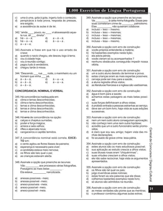 1.000 Exercícios de Língua Portuguesa
31
Central
de
Concursos
/
Degrau
Cultural
c) uma à uma, gota à gota, ingeriu todo o conteúdo;
d) perspicácia a toda prova, resposta às pressas,
era exigido;
e) a assistência às aulas é de lei.
342.“ainda ____ pouco, eu ____ vi atravessando aque-
la rua, ali ___ direita”:
a) há – a – à; d) a – à – à;
b) há – a – a; e) à – a – a .
c) a – a – a;
343.Assinale a frase em que há o uso errado da
crase:
a) quando o navio chegou, ele desceu logo à terra;
b) vou à cidade hoje;
c) vou à reunião contigo;
d) pagou tudo à vendedora;
e) chegou tarde à missa.
344.“Descendo ___ rua ___ noite, o marinheiro viu um
homem que vinha ___ pé.
a) à – à – à; d) à – a – a;
b) a – à – à; e) a – a – a.
c) a – à – a;
CONCORDANCIA: NOMINAL E VERBAL
345.Há concordância inadequada em:
a) clima e terras desconhecidas;
b) clima e terra desconhecidos;
c) terras e clima desconhecidas;
d) terras e clima desconhecido;
e) terras e clima desconhecidos.
346.Há erro de concordância na opção:
a) calças e chapéus surradas;
b) poder e força mágica;
c) arreios e sela velhos;
d) rifles e alpercata nova;
e) cangaceiros e capitão temidos.
347.A concordância nominal está correta, EXCE-
TO em:
a) o vento agitou as flores lilases da paineira;
b) esperança é necessário para viver;
c) a candidata estava meio nervosa;
d) os filhos são tais qual o pai;
e) as crianças estavam alerta.
348.Assinale a opção que preenche as lacunas:
Vão _________ aos processos várias fotografias.
Paisagens as mais belas ________ .
Ela estava _________ narcotizada.
a) anexas-possíveis - meio;
b) anexas-possível - meio;
c) anexo-possíveis - meia;
d) anexo-possível - meio;
e) anexo-possível - meia.
349.Assinale a opção que preenche as lacunas:
Vai _________ à carta minha fotografia. Essas pes-
soas cometeram crime de ________ patriotismo.
Elas __________ não quiseram colaborar.
a) incluso – leso – mesmo;
b) inclusa – leso – mesmas;
c) inclusa – lesa – mesmas;
d) incluso – leso – mesmas;
e) inclusa – lesa – mesmo.
350.Assinale a opção com erro de construção:
a) vocês próprios entenderão a matéria;
b) há bastantes exemplos nesta lição;
c) ela adora pérola;
d) vocês vieram só ou acompanhados ?
e) nenhuns obstáculos conseguirão impedir nossa
vitória.
351.Assinale a opção com erro de construção:
a) um e outro aluno desistiu de terminar a prova;
b) estas crianças eram as mais espertas possíveis;
c) cerveja pode ser mau para a saúde;
d) a aluna regredia olhos vistos;
e) as literaturas francesa e a inglesa são vastíssimas.
352.Assinale a opção com erro de construção:
a) água é bom para a saúde;
b) achamos estas paisagens as mais belas possí-
vel;
c) suas forças definhavam a olhos vistas;
d) é proibido entrada a pessoas estranhas ao serviço;
e) deve ser um bom livro, haja vista as suas edições
sucessivas.
353.Assinale a opção com erro de construção:
a) nem um nem outro aluno conseguiram aprovação;
b) não conheço nem uma nem outra hipótese;
c) acredito que um e outro funcionário serão promo-
vidos;
d) é claro que sou seu amigo; hajam vista das mi-
nhas declarações;
e) foi acusado de grave crime: lesa-pátria.
354.Assinale a opção com erro de construção:
a) estes alunos são os mais estudiosos possível;
b) sua aplicação ao estudo crescia a olhos vistos;
c) suas blusas rosas eram “chiquérrimas” ;
d) suas virtudes cresciam a olhos vistos;
e) ele não sabe raciocinar, haja vista os argumentos
apresentados.
355.Assinale a opção com erro de construção:
a) os filhos são tal qual os pais;
b) julgo inverídicas estas notícias;
c) estas foram as sós palavras que ele disse;
d) colhemos bastantes exemplos neste livro;
e) só alunos são admitidos na reunião.
356.Assinale a opção com erro de construção:
a) as meias verdades são piores que as mentiras;
b) o professor combinou algumas aulas extras;
 