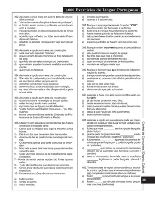 1.000 Exercícios de Língua Portuguesa
35
Central
de
Concursos
/
Degrau
Cultural
392.Assinale a única frase em que há erro de concor-
dância verbal:
a) “dar aula e manter disciplina é dever do professor”;
b) o diretor assim como o professor concordaram
com a reunião;
c) irei à praia todos os dias enquanto durar as férias
e o calor;
d) acredito que o Pedro ou João será eleito Presi-
dente do Grêmio;
e) o ladrão ou ladrões conseguiram fugir sem deixar
pista.
393.Assinale a opção com erro de construção:
a) será que tudo isso são “fofocas”;
b) o que seriam desses meninos se lhes faltassem
os pais;
c) que hão de ser estas crianças ao crescerem;
d) que seriam aqueles homens vestidos estranha-
mente;
e) quem são os faltosos.
394.Assinale a opção com erro de construção:
a) Sócrates foi condenado por crime de lesão-moral;
b) os escoteiros estão sempre alerta;
c) a mulher corria meio louca pela rua;
d) a menina ficou toda encabulada com o elogio;
e) os raios infravermelhos não são percebidos pela
nossa vista.
395.Assinale a opção com erro de construção:
a) o aluno só entra no colégio se estiver quites;
b) estes livros já estão meio usados;
c) é preciso que se liguem os alto-falantes;
d) “estes homens combatiam meios nus ...” (A. Her-
culano).
e) houve uma reunião na sede do Sindicato de Pro-
fessores de Ensino Primário e Médio.
396.Observe com atenção a concordância das frases
e marque a resposta certa.
1 - Creio que o relógio deu agora mesmo cinco
horas.
2 - Ele é um dos que deveriam falar na reunião.
3 - Acabou de dar as quatro horas no relógio da Cen-
tral.
4 - Os homens parece que tarde ou nunca se emen-
dam.
5 - Não vale a pena falar nas lutas que poderiam ha-
ver entre eles.
6 - Cada vez mais precisa-se de trabalhadores espe-
cializados.
7 - Havia de existir outras razões tão fortes quanto
estas.
8 - Tudo são obstáculos que devem ser vencidos.
9 - Cinco anos vão fazer que esses diplomas foram
expedidos.
10 - Uma e outra razões não me convenceram.
a) todas certas;
b) certas as pares.
c) cinco erradas;
d) erradas as ímpares;
e) apenas a 9 está errada.
397.Marque o emprego incorreto do verbo “VER”:
a) eles houveram por bem usar a via férrea;
b) tudo leva a crer que houve feridos no acidente;
c) havia meses que não se falava em futebol;
d) nãopodemhaverdúvidasquantoaoaproveitamento
do oleoduto;
e) espero que todos se hajam bem no concurso.
398.Marque o item incorreto quanto à concordância
verbal:
a) deu quatro horas no relógio da igreja;
b) fez três dias que não o encontro;
c) as estrelas parece brilharem no céu;
d) quer-se mudar os sistemas de transportes;
e) vendem-se relógios nesta loja.
399.Marque o item em que se é símbolo de indetermi-
nação do sujeito.
a) transportavam-segrandesquantidadesdepetróleo;
b) assiste-se ao processo da indústria petrolífera bra-
sileira;
c) não sei se eles virão hoje;
d) foi-se embora sem nos avisar;
e) deixou-se abraçar pelo adversário.
400.Assinale a frase com erro de concordância do ver-
bo SER:
a) já são horas de dormir, meu filho;
b) neste exato momento, são oito horas;
c) creio que eram nestas horas que eles deviam mos-
trar seu altruísmo;
d) daqui a São Paulo são 500 quilômetros;
e) eram asAves-Marias.
401.Assinale a opção em que a lacuna pode ser preen-
chida por qualquer das duas formas verbais colo-
cadas entre parênteses.
a) fui eu que mais ________ contra o poder burguês;
(lutei / lutou)
b) grandepartedogrupofeminista__________asub-
missão das mulheres; (legitima / legitimam)
c) futuramente,__________aparecermovimentosfe-
ministas que enfraqueçam o poder burguês (pode-
rá / poderão)
d) _________ que todos os movimento feministas
deixem de se submeter aos homens; (convém /
convêm)
e) nem o movimento feminista nem o machista
________ legitimam o poder burguês. (deverá /
deverão)
402.Tendo em vista as regras de concordância, assina-
le a única opção em que a forma entre parênteses
não completa corretamente a lacuna da frase:
a) ficam ______ o movimento do sangue e as veias;
(deslocados)
b) foram ______ as válvulas venosas como peque-
nas conchas; (definidas)
 