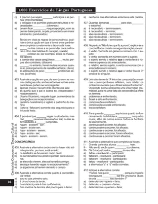 Central
de
Concursos
/
Degrau
Cultural
1.000 Exercícios de Língua Portuguesa
36
c) é preciso que sejam _______ os braços e as per-
nas; (movimentadas)
d) o coração e os pulmões possuem recursos e ne-
cessidades _________ ; (diversos)
e) devem ficar _________ naquela posição, com as
pernas balançando, os pés, provocando um maior
sofrimento; (pendurados)
Tendo em vista as regras de concordância, assi-
nale a única opção em que a forma entre parênte-
ses completa corretamente a lacuna da frase.
a) _____ muitas coisas a se pretender para melho-
rar o ritmo das batidas do coração; (existe)
b) _____ contrair-se, por exemplo, todos os múscu-
los: (pode)
c) a parede dos vasos sangüíneos _____ muito, por-
que são contráteis; (dilatam)
d) ______, no entanto, haver muitos recursos quan-
to ao prolongamento da resistência física; (deve)
e) as alterações de peso _________ problemas sé-
rios. (acarreta)
403.Assinale a opção em que, de acordo com as nor-
mas da língua culta, ambas as formas verbais entre
parênteses podem ser empregadas:
a) apenas (havia / haviam) três clientes na sala;
b) só queria que o pai e outros se (recuperasse /
recuperassem);
c) (ficaria / ficariam), naquele lugar, os membros da
delegação e os recepcionistas;
d) (existiria / existiriam) o vigário e padrinho do me-
nino;
e) (faltava / faltavam) somente dez segundos para o
início da festa.
404.É provável que _______ vagas na Academia, mas
não ______ pessoas interessadas: são muitas as
formalidades a ______ cumpridas.
a) hajam - existem - ser;
b) hajam - existe-ser;
c) haja - existem - serem;
d) haja - existe - ser;
e) hajam - existem - serem.
CONCORDÂNCIA
405.Assinale a alternativa onde o verbo haver não ad-
mite plural e, por isso, está errado:
a) os soldados se houveram como herói;
b) os condenados houveram o perdão para seus er-
ros;
c) se eles não vierem, eles se haverão comigo;
d) será que haverão vagas no estacionamento?
e) os jogadores já haviam deixado o campo.
406.Assinale a alternativa correta quanto à concordân-
cia verbal:
a) sou eu que primeiro saio;
b) é cinco horas da tarde;
c) da cidade à praia é dois quilômetros;
d) dois metros de tecidos são pouco para o terno;
e) nenhuma das alternativas anteriores esta correta.
407.Quantas semanas ________ para elas ________
o trabalho?
a) é necessário – terminassem;
b) é necessário – terminar;
c) são necessários – terminarem;
d) são necessárias – terminem;
e) são necessárias – terminarem.
408.No período “Não fui eu que fiz a prova”, explica-se a
concordância correta na segunda oração porque:
a) o verbo concorda em gênero e número com o su-
jeito;
b) o verbo concorda em número com o sujeito;
c) o sujeito sendo o relativo que o verbo terá o nú-
mero e a pessoa do antecedente;
d) o relativo sendo sujeito, o verbo concorda com o
antecedente em número;
e) o sujeito sendo o relativo que o verbo fica na 3ª
pessoa do singular.
409.Leia atentamente “A letra das composições musi-
cais contemporâneas refletem, com nitidez os
problemas sociais que o Brasil está enfrentando”.
O período acima apresenta uma incorreção gra-
matical, pois há uma falta de concordância entre
os termos:
a) problemas e enfrentando;
b) Brasil e está enfrentando;
c) composições e refletem;
d) composições e está enfrentando;
e) letra e refletem.
410.Para que não ________ equívocos quanto ao fun-
cionamento da biblioteca, _________ no quadro
mural, além de outros avisos, todos os horários
de atendimento.
a) continuassem ocorrer, foi afixado;
b) continuassem a ocorrer, foi afixado;
c) continuasse a ocorrer, foi afixado;
d) continuassem a ocorrer, foram afixados;
e) continuasse a ocorrer foram afixados.
411. Assinale a alternativa que completa as frases:
I - Grande parte dos alunos _________ hoje;
II - Não serão vocês quem ________ o problema;
III - Os Estados Unidos ________ da reunião.
a) faltou – resolverão – participará;
b) faltaram – resolverá – participará;
c) faltaram – resolverá – participarão;
d) faltou – resolverá – participarão;
e) a alternativa “c” e “d” estão corretas.
412.Indique a alternativa correta:
“Fomos nós que o __________ , porque a maioria
dos rapazes __________ dar-lhe uma surra. Quais
de vós _________ isso também ?”
a) defendemos – queria – faria;
b) defendeu – queriam – faríes;
c) defendemos – queriam – faria;
 