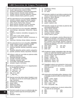 Central
de
Concursos
/
Degrau
Cultural
1.000 Exercícios de Língua Portuguesa
46
525.Em cada série há um erro ortográfico. EXCETO:
a) sisudo, sigla,seviciar, sisterna, sílfide;
b) alvíssaras, antisséptico, possessão,obsecação;
c) bexiga, enxarcar, enxoval, caxixe, dervixe;
d) cachola, charrua, michordia, deboche, charque;
e) chafariz, chácara, faxina, pachorra, quícha.
526.Em cada série há um erro ortográfico. EXCETO:
a) estranho, pretesto, esquisito, hesitar, esgotar;
b) espontâneo, êxito, êxtase, exaurir, extensão;
c) piche, chuchu, flecha, feixe, charque;
d) graxa, pexinxa, enxergar, muxoxo, caxumba;
e) Bahia, bahiano, hibernal, haste, harmonia.
527.Em cada série há um erro ortográfico. EXCETO:
a) camundongo, jabuticaba, burburinho, tábua,
mágua;
b) hispânico, hodierno, hemisfério, hexagonal, hú-
mido;
c) atrás, retrós, revés, talvês, através;
d) evangelizar, fiscalizar, catalizar, sintionizar, ci-
vilizar;
e) improvisar, hidrolisar, divisar, dialisar, vulcanizar.
528.Em cada série há um erro ortográfico. EXCETO:
a) acidez, baixeza, pureza, pequenez, fluidez;
b) cortês, maltês, pedrês, altivês, montês;
c) reizinhos, resinhas, rezinhas, aneizinhos, caracoi-
sinhos;
d) Teresinha,adeusinho,asinha,Luisinho,urubusinho;
e) puseste, quisesse, fizesse, repuzesse, refizesse.
529.Indique a série em que todas as palavras estão
grafadas corretamente:
a) deserção,distorção, ecitado;
b) exceção, recender, prezunção;
c) missanga, cansado, cizão;
d) circuncisão, intercessão, pretensão;
e) cansado, maçom, mormasso.
530.Devem ser grafados com “o” e “u”, respectivamen-
te, os seguintes vocábulos:
a) ent __ pimento; táb __ a;
b) ch__visco; ac __ dir;
c) b__bina; búss__la;
d) eng__lir; b__eiro;
e) c__rtiça; trib__.
531.Apenas numa das séries abaixo há erro no que
se refere às normas de acentuação gráfica em
vigor. Assinale a:
a) mandá-lo-ás / miosótis;
b) jóquei / dêem;
c) distribuí-lo / atrás;
d) atraiu / faiscazinha;
e) dividí-lo / abençôo.
532.Assinale a opção em que os vocábulos não obe-
decem à mesma regra de acentuação gráfica:
a) pé / júri
b) estátuas / miséria;
c) espetáculo / irônica;
d) Luís / saído;
e) só / atrás
533.Assinale a opção em que todas as palavras obe-
decem a mesma regra de acentuação gráfica:
a) postônico / difícil / através;
b) tênue / constrói / lívido;
c) série / água / contínuo;
d) hífen / ônibus / éden;
e) papéis / espécie / jóia.
534.Assinale a opção em que todas as palavras são
acentuadas graficamente:
a) regua / iberos / atraves;
b) pudico / idolatra / interim;
c) interim / maquinar / bigamo;
d) arquetipo / exodo / omega;
e) rubrica / iberos / pudico.
535.Existem, em português, acentos diferenciais de
timbre (som fechado x som aberto) e de intensi-
dade (vocábulos tônicos x vocábulos átonos), sen-
do o primeiro uma exceção. Aponte a dupla de
palavras que registram, pela ordem, exemplos dos
dois tipos de acordos:
a) pôde - pêras; d) pôr - pólo;
b) póde - pêlo; e) côr- côa.
c) pôde - pôr;
536.As palavras: número, aniversário e mês, são acen-
tuadas em razão das mesmas regras que justifi-
cam os acentos, respectivamente em:
a) verídico – mágoa – lá;
b) fósseis – história – côa;
c) beribéri – concórdia – vê;
d) falássemos – tênue – pôr;
e) antevíamos – bônus – só.
537.Tranqüila é palavra que apresenta o trema para
assinalar a pronúncia átona do u, exatamente
como ocorre em:
a) extinguir; d) aquático;
b) distinguir; e) equestre.
c) inquerito;
538.Ainda sobre acentuação gráfica, destaque o item
onde todas as palavras estão incorretamente acen-
tuadas:
a) degráu – corôa – talvêz;
b) órgão – ítem – modêlo;
c) fortuito – hífens – tórax;
d) hífen – enjôo – fútil;
e) vírus – camponês – êle.
539.Assinale o vocábulo que, no plural, embora tôni-
co, deixa de ser acentuado:
a) pêlo; d) pólo;
b) pêra; e) pôlo.
c) pôla:
 