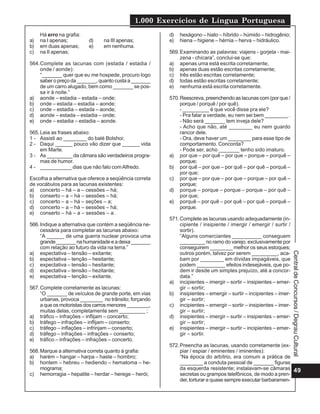 1.000 Exercícios de Língua Portuguesa
49
Central
de
Concursos
/
Degrau
Cultural
Há erro na grafia:
a) na I apenas; d) na III apenas;
b) em duas apenas; e) em nenhuma.
c) na II apenas;
564.Complete as lacunas com (estada / estadia /
onde / aonde):
“_______ quer que eu me hospede, procuro logo
saber o preço da _______, quanto custa a _______
de um carro alugado, bem como _______ se pos-
sa ir à noite.”
a) aonde – estadia – estada – onde;
b) onde – estada – estadia – aonde;
c) onde – estadia – estada – aonde;
d) aonde – estada – estadia – onde;
e) onde – estadia – estadia – aonde.
565.Leia as frases abaixo:
1 - Assisti ao ________ do balé Bolshoi;
2 - Daqui ______ pouco vão dizer que ______ vida
em Marte.
3 - As _________ da câmara são verdadeiros progra-
mas de humor.
4 - ___________ dias que não falo comAlfredo.
Escolha a alternativa que oferece a seqüência correta
de vocábulos para as lacunas existentes:
a) concerto – há – a – cessões – há;
b) conserto – a – há – sessões – há;
c) concerto – a – há – seções – a;
d) concerto – a – há – sessões – há;
e) conserto – há – a – sessões – a .
566.Indique a alternativa que contém a seqüência ne-
cessária para completar as lacunas abaixo:
“A ______ de uma guerra nuclear provoca uma
grande_______nahumanidadeeadeixa_______
com relação ao futuro da vida na terra.”
a) espectativa – tensão – exitante;
b) espectativa – tenção – hesitante;
c) expectativa – tensão – hesitante;
d) expectativa – tensão – hezitante;
e) espectativa – tenção – exitante.
567.Complete corretamente as lacunas:
“O _______ de veículos de grande porte, em vias
urbanas, provoca ________ no trânsito; forçando
a que os motoristas dos carros menores ________,
muitas delas, completamente sem _________ ;
a) tráfico – infrações – inflijam – concerto;
b) tráfego – infrações – inflijam – conserto;
c) tráfego – inflações – infrinjam – conserto;
d) tráfego – infrações – infrações – conserto;
e) tráfico – infrações – infrações – concerto.
568.Marque a alternativa correta quanto à grafia:
a) harém – hangar – harpa – haste – hombro;
b) hontem – hebreu – hediendo – hematoma – he-
mograma;
c) hemorragia – hepatite – herdar – herege – herói;
d) hexágono – hiato – híbrido – húmido – hidrogênio;
e) hiena – higiene – hérnia – herva – hidráulico.
569.Examinando as palavras: viajens - gorjeta - mai-
zena - chícara”, conclui-se que:
a) apenas uma está escrita corretamente;
b) apenas duas estão escritas corretamente;
c) três estão escritas corretamente;
d) todas estão escritas corretamente;
e) nenhuma está escrita corretamente.
570.Reescreva, preenchendo as lacunas com (por que /
porque / porquê / por quê).
- _________ é que você disse pra ele?
- Pra falar a verdade, eu nem sei bem ________ .
- Não será _______ tem inveja dele?
- Acho que não, até ________ eu nem guardo
rancor dele.
- Ora, deve haver um ________ para esse tipo de
comportamento. Concorda?
- Pode ser, acho _______ tenho sido imaturo.
a) por que – por quê – por que – porque – porquê –
porque;
b) por quê – por que – por quê – por quê – porquê –
por que;
c) por que – por que – por que – porque – por quê –
porque;
d) porque – porque – porque – porque – por quê –
por que;
e) porquê – por quê – por quê – por quê – porquê –
porque.
571.Complete as lacunas usando adequadamente (in-
cipiente / insipiente / imergir / emergir / surtir /
sortir).
“Alguns comerciantes __________ conseguem
_________ no ramo do varejo, exclusivamente por
conseguirem ________ melhor os seus estoques;
outros porém, talvez por serem _________, aca-
bam por ________ em dívidas impagáveis, que
podem __________ efeitos indesejáveis, que po-
dem ir desde um simples prejuízo, até a concor-
data.”
a) incipientes – imergir – sortir – insipientes – emer-
gir – sortir;
b) insipientes – emergir – surtir – incipientes – imer-
gir – sortir;
c) incipientes – emergir – sortir – insipientes – imer-
gir – surtir;
d) insipientes – imergir – surtir – insipientes – emer-
gir – sortir;
e) insipientes – imergir – surtir – incipientes – emer-
gir – sortir.
572.Preencha as lacunas, usando corretamente (ex-
piar / espiar / eminentes / iminentes):
“Na época do arbítrio, era comum a prática de
________ a conduta pessoal de _______ figuras
da esquerda resistente; instalavam-se câmaras
secretas ou grampos telefônicos, de modo a pren-
der, torturar e quase sempre executar barbaramen-
 