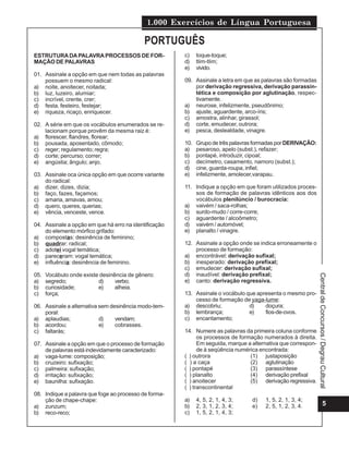 1.000 Exercícios de Língua Portuguesa
5
Central
de
Concursos
/
Degrau
Cultural
ESTRUTURADAPALAVRAPROCESSOS DE FOR-
MAÇÃO DE PALAVRAS
01. Assinale a opção em que nem todas as palavras
possuem o mesmo radical:
a) noite, anoitecer, noitada;
b) luz, luzeiro, alumiar;
c) incrível, crente, crer;
d) festa, festeiro, festejar;
e) riqueza, ricaço, enriquecer.
02. A série em que os vocábulos enumerados se re-
lacionam porque provêm da mesma raiz é:
a) florescer, flandres, florear;
b) pousada, aposentado, cômodo;
c) reger; regulamento; regra;
d) corte; percurso; correr;
e) angústia; ângulo; anjo.
03. Assinale oca única opção em que ocorre variante
do radical:
a) dizer, dizes, dizia;
b) faço, fazes, façamos;
c) amaria, amavas, amou;
d) quero, queres, querias;
e) vência, venceste, vence.
04. Assinale a opção em que há erro na identificação
do elemento mórfico grifado:
a) compostas: desinência de feminino;
b) quadrar: radical;
c) adotei vogal temática;
d) pareceram: vogal temática;
e) influência: desinência de feminino.
05. Vocábulo onde existe desinência de gênero:
a) segredo; d) verbo;
b) curiosidade; e) alheia.
c) força;
06. Assinale a alternativa sem desinência modo-tem-
poral:
a) aplaudias; d) vendam;
b) acordou; e) cobrasses.
c) faltarás;
07. Assinale a opção em que o processo de formação
de palavras está indevidamente caracterizado:
a) vaga-lume: composição;
b) cruzeiro: sufixação;
c) palmeira: sufixação;
d) irritação: sufixação;
e) baunilha: sufixação.
08. Indique a palavra que foge ao processo de forma-
ção de chape-chape:
a) zunzum;
b) reco-reco;
c) toque-toque;
d) tlim-tlim;
e) vivido.
09. Assinale a letra em que as palavras são formadas
por derivação regressiva, derivação parassin-
tética e composição por aglutinação, respec-
tivamente.
a) neurose, infelizmente, pseudônimo;
b) ajuste, aguardente, arco-íris;
c) amostra, alinhar, girassol;
d) corte, emudecer, outrora;
e) pesca, deslealdade, vinagre.
10. Grupo de três palavras formadas por DERIVAÇÃO:
a) pesaroso, apelo (subst.), refazer;
b) pontapé, introduzir, cipoal;
c) decímetro, casamento, namoro (subst.);
d) cine, guarda-roupa, infiel;
e) infelizmente, amolecer,varapau.
11. Indique a opção em que foram utilizados proces-
sos de formação de palavras idênticos aos dos
vocábulos plenilúncio / burocracia:
a) vaivém / saca-rolhas;
b) surdo-mudo / corre-corre;
c) aguardente / alcoômetro;
d) vaivém / automóvel;
e) planalto / vinagre.
12. Assinale a opção onde se indica erroneamente o
processo de formação:
a) encontrável: derivação sufixal;
b) inesperado: derivação prefixal;
c) emudecer: derivação sufixal;
d) inaudível: derivação prefixal;
e) canto: derivação regressiva.
13. Assinale o vocábulo que apresenta o mesmo pro-
cesso de formação de yaga-lume:
a) descobriu; d) doçura;
b) lembrança; e) fios-de-ovos.
c) encantamento;
14. Numere as palavras da primeira coluna conforme
os processos de formação numerados à direita.
Em seguida, marque a alternativa que correspon-
de à seqüência numérica encontrada:
( ) outrora (1) justaposição
( ) a caça (2) aglutinação
( ) pontapé (3) parassíntese
( ) planalto (4) derivação prefixal
( ) anoitecer (5) derivação regressiva.
( ) transcontinental
a) 4, 5, 2, 1, 4, 3; d) 1, 5, 2, 1, 3, 4;
b) 2, 3, 1, 2, 3, 4; e) 2, 5, 1, 2, 3, 4.
c) 1, 5, 2, 1, 4, 3;
PORTUGUÊS
 