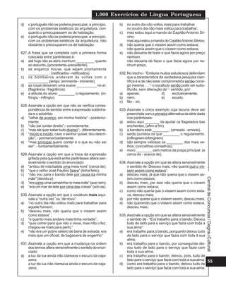 1.000 Exercícios de Língua Portuguesa
55
Central
de
Concursos
/
Degrau
Cultural
d) o português não se poderia preocupar, a princípio,
com os problemas estéticos da arquitetura, con-
quanto o preocupassem os de habitação:
e) o português não se poderia preocupar, a princípio,
com os problemas estéticos da arquitetura, não
obstante o preocuparem os de habitação.
627.A frase que se completa com a primeira forma
colocada entre parênteses é:
a) até hoje não se abriu nenhum _________ quanto
ao assunto; (procedente-precedente).
b) se enganos houve, que sejam prontamente
__________ ; (ratificados - retificados).
c) os bombeiros andavam às voltas com o
__________ perigo; (eminente - iminente).
d) as rosas deixaram uma suave __________ no ar;
(flagrância - fragrância).
e) a atitude do aluno ________ o regulamento. (in-
fringiu - inflingiu).
628.Assinale a opção em que não se verifica corres-
pondência de sentido entre a expressão sublinha-
da e o advérbio.
a) “talhei de avanço, em minha história” - posterior-
mente;
b) “não sei contar direito”;- corretamente.
c) “mas ele quer saber tudo diverso”; - diferentemente.
d) “miúdo e miúdo, caso o senhor quiser, dou descri-
ção”; - pormenorizadamente.
e) “mas principal quero contar é o que eu não sei
ser”. - fundamentalmente.
629.Assinale a opção em que a troca da expressão
grifada pela que está entre parênteses altera sen-
sivelmente o sentido do enunciado:
a) “andou de rota batida uma meia hora” (cerca de);
b) “que o velho José Paulino fizera” (tinha feito);
c) “não vou para o bando dele por causa da minha
mãe” (devido a);
d) “eracomoumacamarinhanomeianoite”(quenem);
e) “era um mar de leite por cima das coisas” (sob as).
630.Assinale a opção em que o vocábulo mais equi-
vale a “outra vez “ou “de novo”:
a) “no outro dia não voltou mais para trabalhar para
aquele homem;
b) “desceu mais, não queria que o vissem assim
como estava” ;
c) “e quanto mais andava mais tinha vontade”;
d) “quis correr para que não o visse, mas não o fez,
chegou-se mais para perto:”
e) “não era um pobre seleiro de beira de estrada, era
mais que um oficial, de bagaceira de engenho”
631.Assinale a opção em que a mudança na ordem
dos termos altera sensivelmente o sentido do enun-
ciado:
a) a luz da lua ainda não clareava o escuro da caja-
zeira;
a luz da lua não clareava ainda o escuro da caja-
zeira;
b) no outro dia não voltou mais para trabalhar
no noutro dia não mais voltou para trabalhar;
c) mas estou aqui a mando do Capitão Antonio Sil-
vino;
masaquiestouamandodoCapitãoAntonioSilvino;
d) não queria que o vissem assim como estava;
não queria assim que o vissem como estava;
e) não deixaria de fazer o que fazia agora por preço
nenhum.
não deixaria de fazer o que fazia agora por ne-
nhum preço.
632.No trecho - “Embora muitos estudiosos defendam
que a característica da verdadeira pesquisa cien-
tífica é a de não estar comprometida senão consi-
go mesma . . .”- o vocábulo senão pode ser subs-
tituído, sem alteração de “- sentido, por:
a) apenas; d) exclusivamente;
b) nem; e) exceto.
c) tão - só;
633.Assinale o único exemplo cuja lacuna deve ser
preenchida com a primeiraalternativadasériedada
nos parênteses:
a) estou aqui _______ de ajudar os flagelados das
enchentes; (afim-a fim).
b) a bandeira está ________ ; (arreada - arriada).
c) serão punidos os que ________ o regulamento.
(inflingirem-infringirem).
d) são sempre valiosos os ________ dos mais ve-
lhos; (concelhos-conselhos).
e) moro ________ cem metros da praça principal. (a
cerca de - acerca de).
634.Assinale a opção em que se altera sensivelmente
o sentido de: Desceu mais, não queria que o vis-
sem assim como estava”.
a) desceu mais, já que não queria que o vissem as-
sim como estava;
b) desceu mais, por isso não queria que o vissem
assim como estava;
c) como não queria que o vissem assim como esta-
va, desceu mais;
d) por não querer que o vissem assim, desceu mais;
e) não querendo que o vissem assim como estava,
desceu mais.
635.Assinale a opção em que se altera sensivelmente
o sentido de - “Era trabalho para o bando. Deixou
tudo de lado para o serviço que fazia com toda a
sua alma”:
a) era trabalho para o bando, porquanto deixou tudo
de lado para o serviço que fazia com toda à sua
alma;
b) era trabalho para o bando, por conseguinte dei-
xou tudo de lado para o serviço que fazia com
toda a sua alma;
c) era trabalho para o bando; deixou, pois, tudo de
lado para o serviço que fazia com toda a sua alma;
d) como era trabalho para o bando, deixou tudo de
lado para o serviço que fazia com toda a sua alma;
 