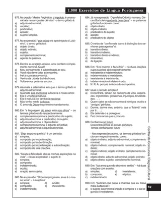 1.000 Exercícios de Língua Portuguesa
59
Central
de
Concursos
/
Degrau
Cultural
676.Naoração“MestreReginaldo, oimpoluto,éumasu-
midade no campo das ciências” - o termo grifado é:
a) adjunto adnominal;
b) vocativo;
c) predicativo;
d) aposto;
e) sujeito simples.
677.Na expressão: “por todos era apedrejado o Luizi-
nho”, o termo grifado é:
a) objeto direto;
b) objeto indireto;
c) sujeito;
d) complemento nominal;
e) agente da passiva.
678.Dentre as orações abaixo, uma contém comple-
mento nominal. Qual?
a) Meu pensamento é subordinado ao seu.
b) Você não deve faltar ao encontro.
c) Irei à sua casa amanhã.
d) Venho da cidade às três horas.
e) Voltaremos pela rua escura ...
679.Assinale a alternativa em que o termo grifado é
adjunto adnominal:
a) Sua falta aos encontros sufocava o nosso amor.
b) Ela é uma fera maluca.
c) Ela é maluca por lambada nacional.
d) Não tenho medo da louca.
e) O amor de Deus é o primeiro mandamento.
680.Em “a linguagem do amor está nos olhos” – os
termos grifados são respectivamente:
a) complemento nominal e predicativo do sujeito;
b) adjunto adnominal e predicativo do sujeito;
c) adjunto adnominal e objeto direto;
d) complemento nominal e adjunto adverbial;
e) adjunto adnominal e adjunto adverbial.
681.“Diga ao povo que fico” é um período:
a) simples;
b) composto por coordenação;
c) composto por subordinação;
d) composto por coordenação e subordinação;
e) composto de três orações.
682.“Saúde e felicidade são as minhas aspirações na
vida” – nessa expressão o sujeito é:
a) simples;
b) composto;
c) indeterminado;
d) oculto;
e) oração sem sujeito.
683.Na expressão: “Ordem e progresso, esse é o nos-
so lema” – o sujeito é:
a) simples; d) oculto;
b) composto; e) inexistente.
c) indeterminado;
684.Já na expressão “O prefeito Odorico nomeou Dir-
ceu Borboleta ajudante de ordens” – as palavras
grifadas funcionam como:
a) objeto direto;
b) objeto indireto;
c) predicativo do sujeito;
d) aposto;
e) predicativo do objeto
685.O verbo de “confio este carro à distinção dos se-
nhores passageiros” é:
a) transitivo direto;
b) transitivo indireto;
c) transitivo direto e indireto;
d) intransitivo;
e) de ligação.
686.Em: “Era inverno e fazia frio” – há duas orações
cujos sujeitos são respectivamente:
a) inexistente e indeterminado;
b) indeterminado e inexistente;
c) inexistente e inexistente;
d) indeterminado e indeterminado;
e) N. R. A. porque ambos são compostos.
687.Qual o período simples?
a) Encontrará, talvez, no caminho da vida, aspere-
zas, ingratidões, grosserias, injustiças, brutalida-
des . . .;
b) Quem sabe se não encontrará inimigos cruéis e
“amigos” pérfidos;
c) Dorme, dorme meu anjinho, que a “Mamã” vela
por ti . . .;
d) Ela defende-o e protege-o;
e) Faz cinco anos que o procuro.
688.Confiamos no futuro
Desconhecemos as coisas do futuro.
Temos confiança no futuro
- Nas expressões acima, os termos grifados fun-
cionam respectivamente, como:
a) objeto indireto; adjunto adnominal; complemento
nominal;
b) objeto indireto; complemento nominal; objeto in-
direto;
c) objeto indireto; objeto indireto; complemento no-
minal;
d) objeto direto; adjunto adnominal; objeto indireto;
e) objeto direto; sujeito; complemento nominal.
689.Em: “faz anos que não chove no sertão” – há duas
orações com sujeito:
a) simples; d) inexistente;
b) composto; e) elíptico.
c) indeterminado;
690.Em: “pediram-me papai e mamãe que eu fosse
mais audacioso”:
a) o sujeito da primeira oração é simples e o da se-
gunda é inexistente;
 