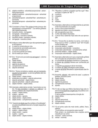 1.000 Exercícios de Língua Portuguesa
61
Central
de
Concursos
/
Degrau
Cultural
b) adjetiva restritiva – adverbial proporcional – adver-
bial proporcional;
c) adjetiva restritiva – adverbial temporal – adverbial
proporcional;
d) adverbial temporal – adverbial final – adverbial pro-
porcional;
e) adverbial temporal – adverbial final – adverbial pro-
porcional.
705.Considere a frase “Ele andava triste porque não
encontrava a companheira” – os verbos grifados
são respectivamente:
a) transitivo direto - de ligação;
b) de ligação - intransitivo;
c) de ligação - transitivo indireto;
d) transitivo direto - transitivo indireto;
e) de ligação - transitivo direto.
706.Indiqueaúnicaalternativaquenãoapresentaagen-
te da passiva:
a) A casa foi construída por nós.
b) O presidente será eleito pelo povo.
c) Ela será coroada por ti.
d) O avô era querido por todos.
e) Ele foi eleito por acaso.
707.Em: “A terra era povoada de selvagens”, o termo
grifado é:
a) objeto direto;
b) objeto indireto;
c) agente da passiva;
d) complemento nominal;
e) adjunto adverbial.
708.Em: “Dulce considerou calada, por um momento,
aquele horrível delírio”, os termos grifados são res-
pectivamente:
a) objeto direto – objeto direto;
b) predicativo do sujeito – adjunto adnominal;
c) adjunto adverbial – objeto direto;
d) adjunto adverbial – adjunto adnominal;
e) objeto indireto – objeto direto.
709.Assinale a alternativa correta: “para todos os ma-
les, há dois remédios: o tempo e o silêncio”, os
termos grifados são respectivamente:
a) sujeito – objeto direto;
b) sujeito – aposto;
c) objeto direto – aposto;
d) objeto direto – objeto direto;
e) objeto direto – complemento nominal.
710.“Usando do direito que lhe confere a Constituição”,
as palavras grifadas exercem a função respectiva-
mente de:
a) objeto direto – objeto direto;
b) sujeito – objeto direto;
c) objeto direto – sujeito;
d) sujeito – sujeito;
e) objeto direto – objeto indireto.
711. “Recebeu o prêmio o jogador que fez o gol”. Nes-
sa frase o sujeito de “fez” ?
a) o prêmio;
b) o jogador;
c) que;
d) o gol;
e) recebeu.
712.Assinale a alternativa correspondente ao período
onde há predicativo do sujeito:
a) como o povo anda tristonho !
b) agradou ao chefe o novo funcionário;
c) ele nos garantiu que viria;
d) no Rio não faltam diversões;
e) o aluno ficou sabendo hoje cedo de sua aprova-
ção.
713.Em: “Cravei-lhe os dentes na carne, com toda a
força que eu tinha”, a palavra “que” tem função
morfo-sintática de:
a) pronome relativo – sujeito;
b) conjunção subordinada – conectivo;
c) conjunção subordinada – complemento verbal;
d) pronome relativo – objeto direto;
e) conjunção subordinada – objeto direto.
714.Assinale a alternativa em que a expressão grifada
tem a função de complemento nominal:
a) a curiosidade do homem incentiva-o a pesquisa;
b) a cidade de Londres merece ser conhecida por
todos;
c) o respeito ao próximo é dever de todos;
d) o coitado do velho mendigava pela cidade;
e) o receio de errar dificultava o aprendizado das lín-
guas.
715.Amanhã, sábado, não sairei de casa”, a palavra
grifada, funciona como:
a) objeto direto;
b) objeto indireto;
c) agente da passiva;
d) complemento nominal;
e) aposto.
716.“E não se diga que Mário Quintana haja sido in-
sensível às legítimas exigências da poética con-
temporânea”.
O termo grifado desempenha a função de:
a) objeto direto;
b) sujeito;
c) adjunto adnominal;
d) complemento nominal;
e) objeto indireto.
717.“O sol entra cada dia mais tarde, pálido, fraco,
oblíquo”
“O sol brilhou um pouquinho pela manhã”
Pela ordem, os predicados das orações acima
classificam-se como:
a) nominal – verbo nominal;
b) verbal – nominal;
 
