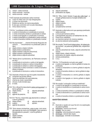 Central
de
Concursos
/
Degrau
Cultural
1.000 Exercícios de Língua Portuguesa
62
c) verbal – verbo-nominal;
d) verbo-nominal – nominal;
e) verbo-nominal – verbal.
718.É exemplo de predicado verbo-nominal:
a) cuspi no chão com um nojo desgraçado;
b) o corpo me doía todo;
c) Estela se sentou na cama assustada;
d) E ele saiu correndo com os pés descalços;
e) Chico Sena morreu.
719.Em: “o professor entrou atrasado”
a) o verbo é intransitivo e o predicado é nominal;
b) o verbo é transitivo direto e o predicado é verbal;
c) o verbo é de ligação e o predicado é nominal;
d) overboéintransitivoeopredicadoéverbo-nominal;
e) o verbo é transitivo indireto e o predicado é verbal.
720.Na expressão “. . . chamei Armando Nogueira de
carioca . . .” encontramos no predicado pela or-
dem:
a) objeto direto e objeto indireto;
b) objeto direto e predicativo;
c) objeto indireto e adjunto adnominal;
d) objeto indireto e predicativo;
e) objeto direto e adjunto adverbial.
721.“Minha terra é pindorama, de Palmares sempre
em flor !
a) o predicado é nominal e o verbo é de ligação;
b) o predicado é verbal e o verbo é intransitivo;
c) o predicado é verbal e o verbo é de ligação;
d) o predicado é verbo-nominal e o verbo é transitivo
direto e indireto;
e) o predicado é nominal e o verbo é intransitivo.
722.Assinale a frase em que há sujeito inexistente:
a) compram-se jornais velhos;
b) nada se entendeu de suas palavras;
c) chama-se José o sacerdote;
d) choveu muito tomate aqui;
e) é noite.
723.“Em o Brasil foi descoberto pelos portugueses”, o
termo grifado é:
a) objeto direto; d) adjunto adverbial;
b) sujeito; e) aposto
c) agente da passiva;
724.Em “Nunca, respondeu ela abanando a cabeça”,
o termo grifado é:
a) objeto direto; d) adjunto adverbial;
b) sujeito; e) aposto.
c) agente da passiva;
725.“Amo essas montanhas, uma a uma, com exce-
ção apenas do morro do Cantagalo, cujo volume é
desagradável e pesado”, o termo grifado é:
a) aposto;
b) objeto indireto;
c) objeto direto;
d) adjunto adverbial;
e) predicativo do objeto.
726.Em “Meu maior desejo é que ela volte logo”, a
oração grifada exerce a função sintática de:
a) sujeito;
b) objeto direto;
c) objeto indireto;
d) predicativo;
e) complemento nominal.
727.Assinale a alternativa em que apareça predicado
verbo-nominal:
a) a chuva permanecia calma;
b) a tempestade assustou os habitantes da vila;
c) Paulo ficou satisfeito;
d) os meninos saíram do cinema calados;
e) os alunos estavam preocupados.
728.Na oração “Você ficará tuberculoso, de tuberculo-
se morrerá”, as palavras grifadas são, respectiva-
mente:
a) adjunto adverbial de modo, adjunto adverbial de
causa;
b) objeto direto, objeto indireto;
c) predicativo do sujeito, adjunto adverbial;
d) ambas predicativas;
e) n.d.a.
729.Em: “O Presidente corrupto saiu cedo”.
a) o verbo é de ligação, e o termo grifado é núcleo do
predicado;
b) o verbo é intransitivo e o termo grifado é adjunto
adverbial;
c) o verbo é transitivo direto e o termo grifado é obje-
to direto;
d) o verbo é intransitivo e o termo grifado é objeto
indireto;
e) o verbo é de ligação e o termo grifado é objeto
indireto.
730.Na oração “a situação continua indefinida”:
a) o verbo é de ligação e o predicado é nominal;
b) o verbo é intransitivo e o predicado é verbo-nomi-
nal;
c) o verbo é transitivo direto e o predicado é verbal;
d) o verbo é bitransitivo e o predicado é verbo-nomi-
nal
e) o verbo é transitivo direto e o predicado é verbal.
QUESTÕES GERAIS
731.
01. Assinale a opção em que há erro na explicação
da palavra grifada.
a) heliofobia - horror a luz do sol;
b) rinalgia - dor no nariz;
c) xilografia - arte de gravar em pedra;
d) etnologia.- estudo das raças;
e) misantropia - aversão à sociedade.
 