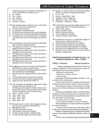 1.000 Exercícios de Língua Portuguesa
71
Central
de
Concursos
/
Degrau
Cultural
Aalternativa que pode substituir, corretamente, os
verbos sublinhados, na frase acima, é:
a) há – possa.
b) hão – possa.
c) há – possam.
d) hão – possam.
e) haverem – podem.
792.Das orações abaixo, aquela em que o verbo pode
assumir a forma da voz passiva é:
a) Falo do norte-americano.
b) A publicação foi exigência dele.
c) Eu estaria muito assustado com estas reflexões.
d) O Unabomber condena a sociedade tecnológica.
e) Os argumentos do Unabomber são os principais
existentes hoje contra a Revolução da Informa-
ção.
793.A concordância nominal das palavras sublinhadas
está correta no seguinte período:
a) Ela mesma não sabia se as cópias deveriam ir
anexa ou não ao processo.
b) Ela mesmo não sabia se as cópias deveriam ir
anexas ou não ao processo.
c) Ela mesmo não sabia se as cópias deveriam ir
anexo ou não ao processo.
d) Ela mesma não sabia se as cópias deveriam ir
anexas ou não ao processo.
e) Ela mesma não sabia se as cópias deveriam ir
anexos ou não ao processo.
794.Há erro uso do pronome relativo sublinhado (pre-
posicionado ou não) na seguinte frase:
a) Eis os computadores de cujos programas depen-
dem de técnicos especializados.
b) Existem pessoas a cujos defeitos todos obede-
cem.
c) A casa onde moras fica num bairro distante
d) Todos já conhecem a pessoa a quem amas.
e) Quem não quer ajudar não precisa vir.
795.“Se você gostar do espetáculo, bate palmas, grita
e faz de conta que ninguém o viu”.
Em relação ao emprego correto dos verbos no im-
perativo afirmativo, pode-se afirmar que se deve
usá-los do seguinte modo na frase acima:
a) batam – gritam – façam.
b) bata – grite – faça.
c) bate – grite – faça.
d) bata – grite – faze.
e) bata – grita – faz.
796.De acordo com a norma culta, há erro de coloca-
ção do pronome oblíquo sublinhado em:
a) Não lhe devo nada.
b) Ele não queria que o vissem.
c) Eles podiam contar-me o segredo.
d) Fizeram-no sair da sala, imediatamente.
e) A carta, ele tinha dado-a ao irmão ontem.
797.Seguem a mesma regra de acentuação gráfica
todos os vocábulos da seguinte alternativa:
a) é – aí – até.
b) século – assembléia – café.
c) apagará – têxtil – exigência.
d) destruíram – baía – heroísmo.
e) moléculas – máquinas – órfãos.
798.A alternativa que apresenta erro quanto ao em-
prego da letra “X”, em todas as palavras, é:
a) exato, exílio, xícara
b) expiar, expoente, têxtil
c) sexteto, auxiliar, explícito
d) mixto, explêndido, excasso
e) explorar, máximo, extremidade
799.A alternativa em que o a (sublinhado) não leva
acento grave, indicador de crase, é:
a) Nossos amigos franceses foram a Bahia.
b) O roubo das jóias atribuiu-se a empregada.
c) Próximo a janela, Maria aguardava o carteiro.
d) Escreveu a irmã desejando-lhe um Feliz Natal.
e) Quando fomos a São Paulo os nossos ônibus
andaram, rapidamente.
PREFEITURA MUNICIPAL DE NOVA IGUAÇU – RJ
(TÉCNICO AGRÍCOLA) - 1990 – 2º GRAU
TEXTO: “O Quinze” Raquel de Queiroz
“Chegouadesolaçãodaprimeirafome.Vinhaseca
e trágica, surgindo no fundo sujo dos sacos vazios, na
descarnada nudez das latas raspadas.
- Mãezinha, cadê a janta?
- Cala a boca, menino! Já vem !
- Vem lá o quê !...
Angustiado, Chico Bento apalpava os bolsos... nem
um triste vintém azinhavrado...
Lembrou-se da rede nova, grande e de listras que
comprara em Quixadá por conta do vale de Vicente.
Tinhasidoparaaviagem.Masantesdormirnochão
doqueverosmeninoschorando,comabarrigaroncando
de fome.
Estavam já na estrada do Castro. E se arrancharam
debaixodumvelhopau-brancoseco,nueretorcido,abem
dizer ao tempo, porque aqueles cepos apontados para o
céu não tinham nada de abrigo.
O vaqueiro saiu com a rede, resoluto:
- Vou ali naquela bodega, ver se dou um jeito...
Voltoumaistarde,semarede,trazendoumarapadura
e um litro de farinha:
- Tá aqui. O homem disse que a rede estava velha,
sódeuisso,eaindaporcimasefazendodecompadecido...
Faminta,ameninadaavançou;eatéMocinha,sempre
maisoumenoscaladaeindiferente,estendeuamãocom
avidez.
Contudo,querepresentavaaquiloparatantagente?
 