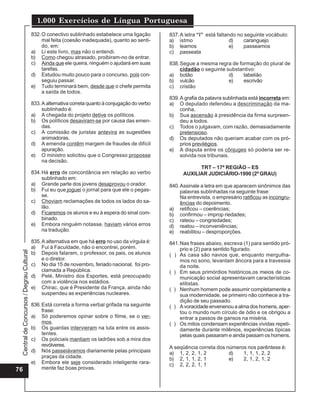 Central
de
Concursos
/
Degrau
Cultural
1.000 Exercícios de Língua Portuguesa
76
832.O conectivo sublinhado estabelece uma ligação
mal feita (coesão inadequada), quanto ao senti-
do, em:
a) Li este livro, mas não o entendi.
b) Como chegou atrasado, proibiram-no de entrar.
c) Ainda que ele queira, ninguém o ajudará em suas
tarefas.
d) Estudou muito pouco para o concurso, pois con-
seguiu passar.
e) Tudo terminará bem, desde que o chefe permita
a saída de todos.
833.A alternativa correta quanto à conjugação do verbo
sublinhado é:
a) A chegada do projeto detive os políticos.
b) Os políticos desaviram-se por causa das emen-
das.
c) A comissão de juristas antevira as sugestões
animadoras.
d) A emenda contêm margem de fraudes de difícil
apuração.
e) O ministro solicitou que o Congresso proposse
na decisão.
834.Há erro de concordância em relação ao verbo
sublinhado em:
a) Grande parte dos jovens desaprovou o orador.
b) Fui eu que joguei o jornal para que ele o pegas-
se.
c) Choviam reclamações de todos os lados do sa-
lão.
d) Ficaremos os alunos e eu à espera do sinal com-
binado.
e) Embora ninguém notasse, haviam vários erros
na tradução.
835.A alternativa em que há erro no uso da vírgula é:
a) Fui à Faculdade, não o encontrei, porém.
b) Depois falaram, o professor, os pais, os alunos
e o diretor.
c) No dia 15 de novembro, feriado nacional, foi pro-
clamada a República.
d) Pelé, Ministro dos Esportes, está preocupado
com a violência nos estádios.
e) Chirac, que é Presidente da França, ainda não
suspendeu as experiências nucleares.
836.Está correta a forma verbal grifada na seguinte
frase:
a) Só poderemos opinar sobre o filme, se o ver-
mos.
b) Os guardas intervieram na luta entre os assis-
tentes.
c) Os policiais mantiam os ladrões sob a mira dos
revólveres.
d) Nós passeiávamos diariamente pelas principais
praças da cidade.
e) Embora ele seje considerado inteligente rara-
mente faz boas provas.
837.A letra “i” está faltando no seguinte vocábulo:
a) istmo d) caranguejo
b) leamos e) passeamos
c) passeata
838.Segue a mesma regra de formação do plural de
cidadão o seguinte substantivo:
a) botão d) tabelião
b) vulcão e) escrivão
c) cristão
839.A grafia da palavra sublinhada está incorreta em:
a) O deputado defendeu a descriminação da ma-
conha.
b) Sua ascensão à presidência da firma surpreen-
deu a todos.
c) Todos o julgavam, com razão, demasiadamente
pretensioso.
d) Os deputados não queriam acabar com os pró-
prios previlégios.
e) A disputa entre os cônjuges só poderia ser re-
solvida nos tribunais.
TRT – 17ª REGIÃO – ES
AUXILIAR JUDICIÁRIO-1990 (2º GRAU)
840.Assinale a letra em que aparecem sinônimos das
palavras sublinhadas na seguinte frase:
Na entrevista, o empresário ratificou as incongru-
ências do depoimento.
a) retificou – coerências;
b) confirmou – improp riedades;
c) rateou – congriedades;
d) reatou – inconveniências;
e) reabilitou – desproporções.
841.Nas frases abaixo, escreva (1) para sentido pró-
prio e (2) para sentido figurado.
( ) As casa são navios que, enquanto mergulha-
mos no sono, levantam âncora para a travessia
da noite.
( ) Em seus primórdios históricos,os meios de co-
municação social apresentavam características
elitistas.
( ) Nenhum homem pode assumir completamente a
sua modernidade, se primeiro não conhece a tra-
dição de seu passado.
( ) A voracidade envenenou a alma dos homens, aper-
tou o mundo num círculo de ódio e os obrigou a
entrar a passos de gansos na miséria.
( ) Os mitos condensam experiências vividas repeti-
damente durante milênios, experiências típicas
pelas quais passaram e ainda passam os homens.
A seqüência correta dos números nos parêntese é:
a) 1, 2, 2, 1, 2 d) 1, 1, 1, 2, 2
b) 2, 1, 1, 2, 1 e) 2, 1, 2, 1, 2
c) 2, 2, 2, 1, 1
 