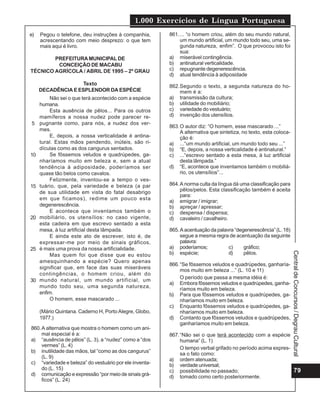 1.000 Exercícios de Língua Portuguesa
79
Central
de
Concursos
/
Degrau
Cultural
e) Pegou o telefone, deu instruções à companhia,
acrescentando com meio desprezo: o que tem
mais aqui é livro.
PREFEITURAMUNICIPAL DE
CONCEIÇÃO DE MACABU
TÉCNICO AGRÍCOLA / ABRIL DE 1995 – 2º GRAU
Texto
DECADÊNCIA E ESPLENDOR DA ESPÉCIE
Não sei o que terá acontecido com a espécie
humana.
Esta ausência de pêlos... Para os outros
mamíferos a nossa nudez pode parecer re-
pugnante como, para nós, a nudez dos ver-
mes.
E, depois, a nossa verticalidade é antina-
tural. Estas mãos pendendo, inúteis, são ri-
dículas como as dos cangurus sentados.
Se fôssemos veludos e quadrúpedes, ga-
nharíamos muito em beleza e, sem a atual
tendência à adiposidade, poderíamos ser
quase tão belos como cavalos.
Felizmente, inventou-se a tempo o ves-
tuário, que, pela variedade e beleza (a par
de sua utilidade em vista do fatal desabrigo
em que ficamos), redime um pouco esta
degenerescência.
E acontece que inventamos também o
mobiliário, os utensílios: no caso vigente,
esta cadeira em que escrevo sentado a esta
mesa, à luz artificial desta lâmpada.
E ainda este ato de escrever, isto é, de
expressar-me por meio de sinais gráficos,
é mais uma prova da nossa artificialidade.
Mas quem foi que disse que eu estou
amesquinhando a espécie? Quero apenas
significar que, em face das suas miseráveis
contingências, o homem criou, além do
mundo natural, um mundo artificial, um
mundo todo seu, uma segunda natureza,
enfim.
O homem, esse mascarado ...
(Mário Quintana. Caderno H, Porto Alegre, Globo,
1977.)
5
10
15
20
25
30
860.A alternativa que mostra o homem como um ani-
mal especial é a:
a) “ausência de pêlos” (L. 3), a “nudez” como a “dos
vermes” (L. 4)
b) inutilidade das mãos, tal “como as dos cangurus”
(L. 9)
c) “variedade e beleza” do vestuário por ele inventa-
do (L. 15)
d) comunicação e expressão “por meio de sinais grá-
ficos” (L. 24)
861.... “o homem criou, além do seu mundo natural,
um mundo artificial, um mundo todo seu, uma se-
gunda natureza, enfim”. O que provocou isto foi
sua:
a) miserável contingência.
b) antinatural verticalidade.
c) repugnante degenerescência.
d) atual tendência à adiposidade
862.Segundo o texto, a segunda natureza do ho-
mem é a:
a) transmissão da cultura;
b) utilidade do mobiliário;
c) variedade do vestuário;
d) invenção dos utensílios.
863.O autor diz: “O homem, esse mascarado ...”
A alternativa que sintetiza, no texto, esta coloca-
ção é:
a) ...“um mundo artificial, um mundo todo seu ...”
b) “E, depois, a nossa verticalidade é antinatural.”
c) ...“escrevo sentado a esta mesa, à luz artificial
desta lâmpada.”
d) “E, acontece que inventamos também o mobiliá-
rio, os utensílios”...
864.A norma culta da língua dá uma classificação para
pêlos/pelos. Esta classificação também é aceita
para:
a) emigrar / imigrar;
b) apreçar / apressar;
c) despensa / dispensa;
d) cavaleiro / cavalheiro.
865.A acentuação da palavra “degenerescência” (L. 18)
segue a mesma regra de acentuação da seguinte
palavra:
a) poderíamos; c) gráfico;
b) espécie; d) pêlos.
866.“Se fôssemos veludos e quadrúpedes, ganharía-
mos muito em beleza ...” (L. 10 e 11)
O período que passa a mesma idéia é:
a) Embora fôssemos veludos e quadrúpedes, ganha-
ríamos muito em beleza.
b) Para que fôssemos veludos e quadrúpedes, ga-
nharíamos muito em beleza.
c) Enquanto fôssemos veludos e quadrúpedes, ga-
nharíamos muito em beleza.
d) Contanto que fôssemos veludos e quadrúpedes,
ganharíamos muito em beleza.
867.“Não sei o que terá acontecido com a espécie
humana” (L. 1)
O tempo verbal grifado no período acima expres-
sa o fato como:
a) ordem atenuada;
b) verdade universal;
c) possibilidade no passado;
d) tomado como certo posteriormente.
 