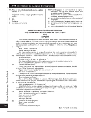 Central
de
Concursos
/
Degrau
Cultural
1.000 Exercícios de Língua Portuguesa
80
868.“Não sei o que terá acontecido com a espécie
humana” (L. 1)
No período acima a oração grifada tem como
sujeito:
a) eu;
b) que;
c) a espécie;
d) com a espécie humana.
869.“E ainda este ato de escrever, isto é, de expres-
sar-me por meio de sinais gráficos, é mais uma
prova da nossa artificialidade”.
Neste trecho, os termos sublinhados são reco-
nhecidos, respectivamente, como:
a) pronome demonstrativo / pronome demonstrativo /
conjunção.
b) pronomepossessivo/pronomerelativo/conjunção.
c) pronome demonstrativo / pronome pessoal / ad-
vérbio.
d) pronome possessivo / pronome pessoal / advérbio.
Todos diziam que a Leninha, quando crescesse, ia ser médica. Passava horas brincando de
médico com as bonecas. Só que, ao contrário de outras crianças, quando largou as bonecas não
perdeu a mania. Aprimeira vez que tocou no rosto do namorado foi para ver se estava com febre.
Só na segunda é que foi carinho. Ia porque ia ser médica. Só tinha uma coisa. Não podia ver
sangue.
“Mas, Leninha, como é que . . .”
“Deixa, que eu me arranjo.”
Não é que ela tivesse nojo de sangue. Desmaiava. Não podia ver carne malpassada. Ou
ketchup. Um arranhãozinho era o bastante para derrubá-la. Se o arranhão fosse em outra pessoa
ela corria para socorrê-la – era o instinto médico –, mas botava o curativo com o rosto virado.
“Acertei ? Acertei ?”
“Acertou o joelho. Só que é na outra perna !”
Mas fez o vestibular para a medicina, passou e preparou-se para começar o curso.
“E as aulas de Anatomia, Leninha? Os cadáveres ?”
“Deixa que eu me arranjo.”
Fez um trato com a Olga, colega desde o secundário. Quando abrissem um cadáver, fecharia
os olhos. A Olga descreveria tudo para ela.
“Agora estão tirando o fígado. Tem uma cor meio ...”
“Por favor. Sem detalhes.”
Conseguiu fazer todo o curso de medicina sem ver uma gota de sangue. Houve momentos
em que precisou explicar os olhos fechados.
“É concentração, professor.”
Mas se formou. Hoje é médica, de sucesso. Não na cirurgia, claro. Se bem que chegou a
pensar em convidar a Olga para fazerem uma dupla cirúrgica, ela operando com o rosto virado e
a Olga dando as coordenadas.
“Mais para à esquerda... Aí. Agora corta !”
Está feliz. Inclusive se casou, pois encontrou uma alma gêmea. Foi num aeroporto. No bar
onde foi tomar um cafezinho enquanto esperava a chamada para o embarque puxou conversa com
um homem que parecia muito nervoso.
“Algum problema?” – perguntou, pronta para medicá-lo.
“Não” – tentou sorrir o homem. “É o avião...”
“Você tem medo de voar?”
“Pavor. Sempre tive.”
“Então por que voa?”
“Na minha profissão é preciso”
“Qual é a sua profissão?”
“Piloto.”
Casaram-se uma semana depois.
(Luís Fernando Veríssimo)
PREFEITURA MUNICIPAL DE DUQUE DE CAXIAS
ASSESSOR ADMINISTRATIVO - JUNHO DE 1995 – 2º GRAU
Texto
VOCAÇÕES
5
10
15
20
25
30
35
 