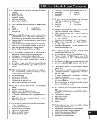 1.000 Exercícios de Língua Portuguesa
81
Central
de
Concursos
/
Degrau
Cultural
870.O par de palavras que serve para caracterizar Le-
ninha é:
a) dedicada / fútil
b) frívola / piedosa
c) violenta / ansiosa
d) ingênua / revoltada
e) consciente / solidária
871.Leninha difere dos outros médicos por não pos-
suir:
a) frieza; d) descontrole;
b) destreza; e) complacência;
c) inteligência;
872.Apesar dos problemas que Leninha apresentava,
pode-se afirmar que, realmente, a medicina era a
sua prioridade. Isto pode ser confirmado quando:
a) despreocupa-se com os cadáveres, dizendo que
se arranjaria.
b) corre para socorrer uma pessoa apenas arranhada.
c) toca no rosto do namorado para ver se tem febre.
d) sabe que qualquer arranhãozinho a derrubava.
e) pensa em fazer dupla cirúrgica com Olga.
873.Na situação em que Leninha se encontrava, a
explicação para os olhos fechados pareceu:
a) inútil, pois o professor já percebera tudo;
b) infrutífera, pois ficaria sem solução o problema;
c) deboche, a fim de se mostrar para Olga e a
turma;
d) proveitosa, porque assim deixaria de assistir à aula;
e) revolta, por desconhecer o que estava sendo ex-
plicado.
874.“Carne malpassada / /ketchup/ arranhão /cadáve-
res”. Esta série de palavras, em relação à Leni-
nha pode ser traduzida como:
a) temor exagerado;
b) perda da consciência;
c) descontrole emocional;
d) materialização dos temores;
e) valorização dos dados emocionais.
875.Na vida acadêmica de Leninha, o papel de Olga
foi ser:
a) simples coadjuvante;
b) apenas porta-voz das ocorrências;
c) de grande importância como orientadora;
d) portadora dos sentidos que a amiga se negava a
usar;
e) assessora dos mestres, acrescentando o neces-
sário para ajudá-la.
876.No campo conotativo do comportamento de Leni-
nha, o inaceitável é:
a) o despistamento na aula;
b) a visão da gota de sangue;
c) o encontro do aeroporto;
d) o homem muito nervoso;
e) o trato feito com Olga.
877.Leninha, como médica, não deve entender de:
a) pneumonia d) filologia
b) paraplegia e) epilepsia
c) hemofilia
878.O texto, com o final feliz de Leninha, prova que,
no fundo, a vida dela constituiu-se de:
a) certezas; d) dúvidas;
b) tristezas; e) angústias.
c) virtudes;
879.Nas passagens do texto listadas abaixo, a iden-
tificação do falante, está correta em:
a) “Mas Leninha, como é que . . .” - (L. 6) - namora-
do de Leninha.
b) “Acertou o joelho. Só que é na outra perna!” -
(L. 12) - Leninha.
c) “Por favor. Sem detalhes” - (L. 19) - professor.
d) “Mais para a esquerda ... Aí. Agora corta!” -
(L. 26) – Olga.
e) “Qual é a sua profissão?” - (L36) - homem do bar,
futuro marido de Leninha.
880.O vocábulo um/uma pertence à mesma classe
de palavras no seguinte par:
a) Um arranhãozinho (L. 9) / um cafezinho (L. 28);
b) Fez um trato (L. 16) / Só tinha uma coisa (L. 4);
c) uma alma gêmea (L. 27) / uma semana depois
(L. 38);
d) um cafezinho (L. 28) / uma semana depois (L. 38);
e) um homem (L. 29) / Só tinha uma coisa (L. 4).
881.Os parônimos abaixo foram empregados correta-
mente em:
a) Tome acento na sala / Use este assento na palavra
b) Usa de descrição em suas perguntas / Discreva-
me sua casa.
c) O fuzível do assassino é importado / Este fuzil
não agüenta a carga.
d) É bom imergir logo daí / Vai emergir a uma pro-
fundidade pequena.
e) É um motivo justo de um incipiente / Só um insi-
piente usaria tal argumento.
882.Por causa do uso do cachimbo parecia um alei-
jado.
A função sintática da palavra sublinhada no perío-
do acima é:
a) complemento nominal
b) adjunto adnominal
c) adjunto adverbial
d) objeto indireto
e) sujeito
883.A alternativa em que há erro na análise mórfica
do elemento sublinhado é:
a) sentávamos (desinência modo-temporal)
b) partiam (desinência número-pessoal)
c) cafeteira (consoante de ligação)
d) cantos (desinência de número)
e) gasômetro (vogal temática)
 