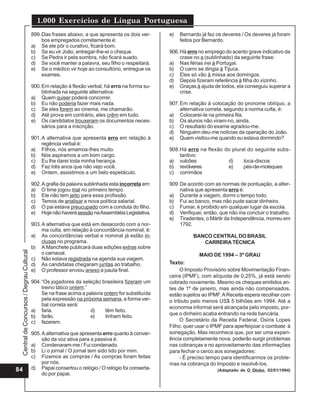 Central
de
Concursos
/
Degrau
Cultural
1.000 Exercícios de Língua Portuguesa
84
899.Das frases abaixo, a que apresenta os dois ver-
bos empregados corretamente é:
a) Se ele pôr o curativo, ficará bom.
b) Se eu vir João, entregar-lhe-ei o cheque.
c) Se Pedra ir pela sombra, não ficará suado.
d) Se você manter a palavra, seu filho o respeitará.
e) Se o médico vir hoje ao consultório, entregue os
exames.
900.Em relação à flexão verbal, há erro na forma su-
blinhada na seguinte alternativa:
a) Quem quiser poderá concorrer.
b) Eu não poderia fazer mais nada.
c) Se eles forem ao cinema, me chamarão.
d) Até prova em contrário, eles crêm em tudo.
e) Os candidatos trouxeram os documentos neces-
sários para a inscrição.
901.A alternativa que apresenta erro em relação à
regência verbal é:
a) Filhos, nós amamos-lhes muito.
b) Nós aspiramos a um bom cargo.
c) Eu lhe darei toda minha herança.
d) Faz três anos que não vejo você.
e) Ontem, assistimos a um belo espetáculo.
902.A grafia da palavra sublinhada esta incorreta em:
a) O time jogou mal no primeiro tempo.
b) Ele não tem jeito para essa profissão.
c) Temos de analisar a nova política salarial.
d) O pai estava preucupado com a conduta do filho.
e) Hojenãohaverásessão naAssembléiaLegislativa.
903.A alternativa que está em desacordo com a nor-
ma culta, em relação à concordância nominal, é:
a) As concordâncias verbal e nominal já estão in-
clusas no programa.
b) A Manchete publicará duas edições extras sobre
o carnaval.
c) Não estava registrada na agenda sua viagem.
d) As candidatas chegaram juntas ao trabalho.
e) O professor enviou anexo a pauta final.
904.“Os jogadores da seleção brasileira fizeram um
treino tático ontem.”
Se na frase acima a palavra ontem for substituída
pela expressão na próxima semana, a forma ver-
bal correta será:
a) faria. d) têm feito.
b) farão. e) tinham feito.
c) fazerem.
905.A alternativa que apresenta erro quanto à conver-
são da voz ativa para a passiva é:
a) Condenaram-me / Fui condenado.
b) Li o jornal / O jornal tem sido lido por mim.
c) Fizemos as compras / As compras foram feitas
por nós.
d) Papai consertou o relógio / O relógio foi conserta-
do por papai.
e) Bernardo já fez os deveres / Os deveres já foram
feitos por Bernardo.
906.Há erro no emprego do acento grave indicativo da
crase no a (sublinhado) da seguinte frase:
a) Nas férias irei à Portugal.
b) O carro se dirigia à Tijuca.
c) Eles só vão à missa aos domingos.
d) Depois fizeram referência à filha do vizinho.
e) Graças à ajuda de todos, ela conseguiu superar a
crise.
907.Em relação à colocação do pronome oblíquo, a
alternativa correta, segundo a norma culta, é:
a) Colocarei-te na primeira fila.
b) Os alunos não viram-no, ainda.
c) O resultado do exame agradou-me.
d) Ninguém deu-me notícias da operação do João.
e) Quem visitou-me quando eu estava dormindo?
908.Há erro na flexão do plural do seguinte subs-
tantivo:
a) vulcões d) toca-discos
b) revólveres e) pés-de-moleques
c) corrimãos
909.De acordo com as normas de pontuação, a alter-
nativa que apresenta erro é:
a) Durante a viagem, dormi o tempo todo.
b) Fui ao banco, mas não pude sacar dinheiro.
c) Fumar, é proibido em qualquer lugar da escola.
d) Verifiquei, então, que não iria concluir o trabalho.
e) Tiradentes, o Mártir da Independência, morreu em
1792.
BANCO CENTRAL DO BRASIL
CARREIRA TÉCNICA
MAIO DE 1994 – 3º GRAU
Texto:
O Imposto Provisório sobre Movimentação Finan-
ceira (IPMF), com alíquota de 0,25%, já está sendo
cobrado novamente. Mesmo os cheques emitidos an-
tes de 1º de janeiro, mas ainda não compensados,
estão sujeitos ao IPMF.AReceita espera recolher com
o tributo pelo menos US$ 5 bilhões em 1994. Até a
economia informal será alcançada pelo imposto, por-
que o dinheiro acaba entrando na rede bancária.
O Secretário da Receita Federal, Osíris Lopes
Filho, quer usar o IPMF para aperfeiçoar o combate à
sonegação. Mas reconhece que, por ser uma experi-
ência completamente nova, poderão surgir problemas
nas cobranças e no aproveitamento das informações
para fechar o cerco aos sonegadores:
- É preciso tempo para identificarmos os proble-
mas na cobrança do Imposto e resolvê-los.
(Adaptado de O Globo, 02/01/1994)
 