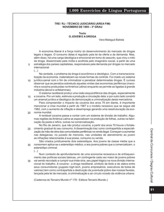 1.000 Exercícios de Língua Portuguesa
91
Central
de
Concursos
/
Degrau
Cultural
TRE / RJ - TÉCNICO JUDICIÁRIO (ÁREA FIM)
NOVEMBRO DE 1995 – 3º GRAU
Texto
O JOVEM E A DROGA
Vera Malaguti Batista
A economia liberal é a força motriz do desenvolvimento do mercado de drogas
legais e ilegais. O consumo delas é regulado pela lei da oferta e da demanda. Mas,
além disso, há uma carga ideológica e emocional em torno do assunto, que criou o mito
da droga, disseminado pela mídia e acolhida pelo imaginário social, a partir de uma
estratégia dos países capitalistas, responsáveis pela demanda por drogas no mercado
internacional.
(...)
Na verdade, o problema da droga é econômico e ideológico. Com a transnaciona-
lização da economia, materializam-se novas formas de controle. Foi criado um sistema
jurídico-penal com o fim de criminalizar e penalizar determinadas drogas. É curioso
observar que se penaliza sobretudo aquelas vindas das economias periféricas (maco-
nha e cocaína produzidas na América Latina) enquanto se permite as ligadas à grande
indústria (álcool e anfetaminas).
O sistema neoliberal produz uma visão esquizofrênica das drogas, especialmente
a cocaína. Por um lado, estimula a produção e circulação dela; e por outro lado constrói
um arsenal jurídico e ideológico de demonização e criminalização desta mercadoria.
Para compreender o impacto da cocaína dos anos 70 em diante, é importante
mencionar a crise mundial a partir de 1967 e o modelo recessivo que se segue até
1982, com o aumento de inflação e desemprego gerando uma reestruturação da eco-
nomia mundial.
A rentável cocaína passa a contar com um sistema de divisão de trabalho. Algu-
mas regiões da América Latina se especializam na produção de folhas, outras na fabri-
cação da pasta e refino, outras na comercialização.
No Rio de Janeiro, que não produz cocaína, a partir dos anos 70 houve o fortale-
cimento gradual do seu consumo. A disseminação traz como contrapartida a especiali-
zação da mão-de-obra das comunidades periféricas na venda ilegal. Começam a aumentar
nas delegacias, no juizado de menores, nas unidades de atendimento ao jovem
as infrações relacionadas à sua posse, consumo ou venda.
São criados juridicamente dois estereótipos. Aos jovens de classe média que a
consomem aplica-se o estereótipo médico, e aos jovens pobres que a comercializam, o
estereótipo criminal.
(...)
Num contexto de aprofundamento de uma economia recessiva e de enfraqueci-
mento das políticas sociais básicas, um contingente cada vez maior de jovens pobres
vai sendo recrutado a cumprir sua triste sina, seu papel trágico na nova divisão interna-
cional do trabalho. A cocaína - a droga neoliberal, símbolo de êxito e de status entre
seus consumidores (yuppies high-tech, jovens empresários, executivos de bolsa de
valores) tem como contrapartida a destruição da juventude pobre das nossas favelas,
lançada pela lei de mercado, à criminalização e ao círculo viciado da violência urbana.
(Cadernos do Terceiro Mundo nº 178 - Editora Terceiro Mundo.)
5
10
15
20
25
30
35
 