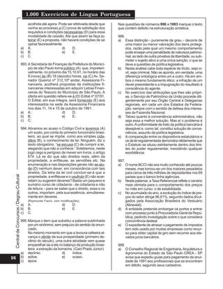Central
de
Concursos
/
Degrau
Cultural
1.000 Exercícios de Língua Portuguesa
96
acolhida até agora. Pode ser efetivada desde que
venha ao processo a (C) prova de satisfação dos
requisitos e condições necessárias (D) para essa
modalidade de cessão.Ate que assim se faça in-
teirar (E) a proposta, não haverá condições de se
opinar favoravelmente.
a) A. d) D.
b) B. e) E.
c) C.
993.A Secretaria de Finanças da Prefeitura do Municí-
pio de são Paulo torna público (A) que, impreteri-
velmente, no próximo dia 15.10.91, no horário das
9 (nove) às (B) 18 (dezoito) horas, na (C) Av. Se-
nador Queiroz nº 312,10º andar, Assessoria Fi-
nanceira, acolherá propostas de instituições fi-
nanceiras interessadas em adquirir Letras Finan-
ceiras do Tesouro do Município de São Paulo. A
oferta em questão refere-se à (D) Edital nº 07/91.
O Edital, em sua íntegra, será fornecido (E) aos
interessados na sede da Assessoria Financeira
nos dias 11, 14 e 15 de outubro de 1991.
a) A ; d) D;
b) B; e) E;
c) C;
994.Abramos ao acaso o Código Civil e levemos (A)
um susto, por conta do primeiro funcionário brasi-
leiro, ao qual se impõe, como aos simples cida-
dãos (B), o conhecimento da lei: Ninguém, diz o
texto obrigatório, “se escusa (C) de cumprir a lei,
alegando que não a conhece.” Soletremos, neste
jogo cego e perigoso de mexer em livros, o artigo
674. Lá se diz que são direitos reais, além da
propriedade, a enfiteuse, as servidões etc. Na
enumeração e nas disposições gerais não se alu-
de (D) nenhum dever, em consonância com tais
direitos. Da letra da lei civil concluir-se-á que a
propriedade, a enfiteuse e o usufruto (E) não acar-
retam ou sugerem deveres? Basta um pequeno e
sumário curso de cidadania - de cidadania e não
de leitura – para se saber que o direito, esse e os
outros, importam, pela sua essência, simultanea-
mente em deveres.
(Raymundo Faoro, com modificações).
a) A. d) D.
b) B. e) E.
c) C.
995.Marque o item que substitui a palavra sublinhada
por um sinônimo, sem prejuízo do sentido do enun-
ciado.
No mesmo momento em que a lavoura cafeeira al-
cança o zênite da sua prosperidade (primeiro de-
cênio do século), uma outra atividade vem quase
emparelhar-se a ela no balanço da produção brasi-
leira: a extração da borracha. (Caio Prado Júnior)
a) declínio. d) índice.
b) aclive. e) ocaso.
c) ápice.
Nas questões de números 996 a 1003 marque o texto
que contém defeito na estruturação sintática.
996.
a) Essa distinção - puramente de grau – decorre de
uma maior ou menor valoração dos bens protegi-
dos, razão pela qual um mesmo comportamento
pode ensejar uma penalidade de natureza patrimo-
nial, ao lado de outra privativa da liberdade, ou sub-
meter o sujeito ativo a uma única sanção, o que se
deve a questões de política legislativa.
b) Nesta análise cabe toda espécie de ilícito, seja ci-
vil, seja criminal. Não se aponta, em verdade, uma
diferença ontológica entre um e outro. Há em am-
bos o mesmo fundamento ético: a infração de um
dever preexistente e a impugnação do resultado à
consciência do agente.
c) No exercício das atribuições que lhes são própri-
as, o Serviço de Patrimônio da União procede dili-
gentemente por seu Órgão Central e Delegacias
regionais, em cada um dos Estados da Federa-
ção, sempre com o sentido de defesa dos interes-
ses da Fazenda Nacional.
d) Talvez quanto à conveniência administrativa, não
seja essa a melhor solução. Mas aí o problema é
outro.Auniformidade de trato da política bancária é
desejável e, como tal, constitui solução de conve-
niência, assunto de política legislativa.
e) A comparação entre os dispositivos estatutários e
osdaleiregulamentadademonstranitidamenteque
o Estatuto se situou estritamente dentro dos limi-
tes do poder regulamentar, inexistindo qualquer
exorbitância.
997.
a) O nome BCCI não era muito conhecido até poucos
meses, mas tornou-se um dos maiores pesadelos
para cerca de três milhões de depositantes nos 69
países que o banco tinha agências.
b) Neste patamar, aTaxa Referencial reflete o cenário
mais otimista para o comportamento dos preços
no mês em curso: o de estabilidade.
c) No acumulado do ano, a evolução do índice de pre-
ços do setor atinge 96,61%, segundo dados divul-
gados pela Associação Brasileira do Vestuário
(Abravest).
d) A entidade pretende embargar os portos e entrar
com processo junto à Procuradoria-Geral da Repú-
blica, pedindo investigação sobre o que considera
concorrência desleal.
e) O expediente de atrasar o pagamento de impostos
tem sido usado por muitas empresas como recur-
so para obter capital de giro sem recorrer aos ele-
vados juros bancários.
998.
a) O Conselho Regional de Engenharia,Arquitetura e
Agronomia do Estado de São Paulo CREA - SP
avisa que expediu guias para pagamento da anui-
dade de 1991 aos profissionais que se encontram
em débito, segundo seus cadastros.
 