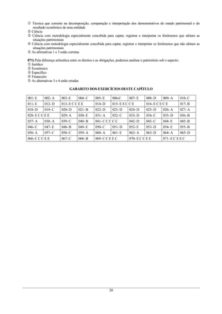  Técnica que consiste na decomposição, comparação e interpretação dos demonstrativos do estado patrimonial e do
resultado econômico de uma entidade
 Ciência
 Ciência com metodologia especialmente concebida para captar, registrar e interpretar os fenômenos que afetam as
situações patrimoniais
 Ciência com metodologia especialmente concebida para captar, registrar e interpretar os fenômenos que não afetam as
situações patrimoniais
 As afirmativas 1 e 3 estão corretas
071) Pela diferença aritmética entre os direitos e as obrigações, podemos analisar o patrimônio sob o aspecto:
 Jurídico
 Econômico
 Específico
 Financeiro
 As alternativas 3 e 4 estão erradas
GABARITO DOS EXERCÍCIOS DESTE CAPÍTULO
001- E 002- A 003- E 004- C 005- E 006-C 007- E 008- D 009- A 010- C
011- E 012- D 013- E C C E E 014- D 015- E E C C E 016- E C E C E 017- B
018- D 019- C 020- D 021- B 022- D 023- D 024- D 025- D 026- A 027- A
028- E C C E E 029- A 030- E 031- A 032- C 033- D 034- C 035- D 036- B
037- A 038- A 039- C 040- B 041- C C C C C 042- D 043- C 044- E 045- B
046- C 047- E 048- B 049- E 050- C 051- D 052- E 053- D 054- E 055- B
056- A 057- C 058- C 059- A 060- A 061- E 062- A 063- D 064- A 065- D
066- C C C E E 067- C 068- B 069- C C E E C 070- E C C E E 071- E C E E C
20
 