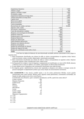 Empréstimos bancários 2.000
Tributos a pagar 500
Salários e encargos a pagar 2.000
Dividendos a pagar 500
Empréstimos bancários de longo prazo 3.000
Tributos parcelados de longo prazo 2.000
Capital social 7.215
Reservas de capital 3.000
Reservas de lucros 2.000
Lucros acumulados 500
Receita bruta de vendas e serviços 30.000
Impostos sobre vendas 4.000
Devoluções e abatimentos 200
Custo das mercadorias vendidas 15.000
Despesas com tecnologia da informação 800
Despesas comerciais 4.000
Despesas gerais e administrativas 2.000
Despesas financeiras 500
Despesa de depreciação 600
Outras despesas operacionais 100
Despesas com impostos diversos 200
Despesas com pesquisa 300
Despesa de amortização do diferido 50
Despesa de imposto de renda 563
Despesa de contribuição social sobre o lucro 202
Totais 46.115 67.715
Com base nos dados do balancete de uma determinada sociedade anônima, apresentado acima, julgue os
seguintes itens.
1. Estão erroneamente classificados nas colunas de saldo os valores correspondentes às seguintes contas: bancos
conta movimento; contas a receber; depreciação e amortização acumulada.
2. Estão corretamente classificados nas colunas de saldo os valores correspondentes às seguintes contas: despesas
do período seguinte; ações avaliadas pelo custo; capital social.
3. Um lançamento de compra à vista de máquinas e equipamentos do imobilizado, no valor de R$ 100,00, alteraria
a diferença entre os totais de débitos e de créditos, apresentados na última linha do balancete.
4. A conta capital social a integralizar está corretamente classificada como saldo devedor.
5. Em despesas gerais e administrativas, devem estar registradas as despesas com salários e encargos sociais do
pessoal empregado no departamento jurídico que exerça função de assessoramento da diretoria.
522) (AGERS/RS/98) A boa técnica contábil rejeita o uso de contas patrimoniais híbridas, exceto quando
caracterizada como conta corrente. Mesmo assim, algumas contas patrimoniais, corretamente escrituradas, em
função do saldo, podem ser de Ativo ou de Passivo.
Considerando essa afirmativa, qual o somatório do balancete, em R$, a partir das contas abaixo?
Contas a receber 200
Despesas financeiras 80
Capital social 1.220
Bancos 70
Veículos 370
Mercadorias 570
Caixas 3
Contas a pagar 30
Títulos a pagar 53
Máquinas e equipamentos 150
a) 1.233
b) 1.303
c) 1.363
d) 1.373
e) 1.383
GABARITO DOS EXERCÍCIOS DESTE CAPÍTULO
115
 