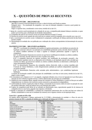 X – QUESTÕES DE PROVAS RECENTES
523) PERITO CONTÁBIL – 2002 (CESPE/Unb)
Art. 175. O exercício social terá duração de um ano e a data do término será fixada no estatuto.
Parágrafo único. – Na constituição da companhia e nos casos de alteração estatutária o exercício social poderá ter
duração diversa.
Julgue os seguintes itens, considerando o texto acima, extraído da Lei das S.A.
1 Apesar de o exercício social normalmente ter a duração de um ano, a companhia pode preparar balanços semestrais, os quais
podem servir de base para a distribuição de dividendos intermediários.
2 A companhia não pode ter um exercício social com período diferente do anual (12 meses).
3 O término do exercício social, quando não estiver previsto no estatuto social da companhia, deve coincidir com o ano civil.
4 Após o encerramento do exercício social, é indispensável a preparação e publicação do balanço patrimonial da data final do
período contábil.
5 A demonstração do resultado deve ser publicada com a indicação dos valores correspondentes da demonstração do exercício
anterior.
524) PERITO CONTÁBIL – 2002 (CESPE/Unb-PERITO)
Art. 177. A escrituração da companhia será mantida em registros permanentes, com obediência aos preceitos da
legislação comercial e desta lei e aos princípios de contabilidade geralmente aceitos, devendo observar métodos
ou critérios contábeis uniformes no tempo e registrar as mutações patrimoniais segundo o regime de
competência.
§ 1.º As demonstrações financeiras do exercício em que houver modificação de métodos ou critérios contábeis,
de efeitos relevantes, deverão indicá-la em nota e ressaltar esses efeitos.
§ 2.º A companhia observará em registros auxiliares, sem modificação da escrituração mercantil e das
demonstrações reguladas nesta lei, as disposições da lei tributária, ou de legislação especial sobre atividade que
constitui seu objeto, que prescrevam métodos ou critérios contábeis diferentes ou determinem a elaboração de
outras demonstrações financeiras.
§ 3.º As demonstrações financeiras das companhias abertas observarão, ainda, as normas expedidas pela
Comissão de Valores Mobiliários, e serão obrigatoriamente auditadas por auditores independentes registrados
na mesma comissão.
§ 4.º As demonstrações financeiras serão assinadas pelos administradores e por contabilistas legalmente
habilitados.
A respeito da escrituração contábil e dos princípios de contabilidade e com base no texto acima, retirado da Lei das S.A.,
julgue os itens a seguir.
1 Em consonância com o disposto no § 2.º, em epígrafe, a legislação tributária criou o Livro de Apuração do Lucro Real, para a
apuração do lucro tributável segundo normas e critérios diferenciados dos princípios de contabilidade.
2 A auditoria de uma companhia aberta, segundo normas da Comissão de Valores Mobiliários, só pode ser feita por um auditor
independente por, no máximo, dois exercícios sociais consecutivos, para garantia de independência.
3 A uniformidade de critérios exigida pela citada lei obriga a manutenção de um mesmo critério de rateio na apuração do custo
dos produtos fabricados, ainda que pudesse haver uma alteração para melhor.
4 O regime de competência pode deixar de ser utilizado em determinados casos, especialmente quando for do interesse da
companhia elevar os seus lucros, pagando mais impostos e dividendos.
5 Segundo os princípios de contabilidade, a avaliação dos componentes patrimoniais deve ser feita com base nos valores de
entrada, considerando-se como tais os resultantes do consenso com os agentes externos ou da imposição destes.
Texto CE-I – questões de 525 a 528
Os quadros abaixo apresentam o balanço patrimonial de 31/12/2000, a demonstração do resultado e o fluxo de caixa do
primeiro trimestre de 2001 e a planilha de trabalho para a elaboração do balanço de 31/3/2001.
balanço patrimonial (em R$)
ativo 31/12/2000 passivo 31/12/2000
Circulante 291.000 Circulante 160.000
disponibilidades 10.000 fornecedores 56.000
contas a receber de vendas 178.000 pessoal e encargos a pagar 5.000
estoque de mercadorias 98.000 tributos a pagar 36.000
despesas do período seguinte (aluguéis e seguros) 5.000 aluguéis e seguros a pagar 3.000
realizável a longo prazo 12.000 Dividendos 11.000
Empréstimos 12.000 Empréstimos 49.000
Permanente 71.000 Patrimônio Líquido 214.000
Investimentos 15.000 Capital Social 100.000
Imobilizado 50.000 Reservas de Capital 50.000
117
 