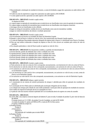 3 Desconsiderando a destinação do resultado do trimestre, a conta de dividendos a pagar deve apresentar um saldo inferior a R$
1.000,00.
4 O saldo da conta de empréstimos a pagar deve apresentar um saldo superior a R$ 26.000,00.
5 A conta capital social deve apresentar um saldo superior a R$ 120.000,00.
528) SEFA/PA – 2002 (ESAF) Assinale a opção correta.
As despesas de fretes
a) e seguros pagas na aquisição de mercadorias para revenda devem ser classificadas como custo de aquisição de mercadorias.
b) e seguros pagas na aquisição de mercadorias para revenda devem ser classificadas como despesas comerciais.
c) não pagas, devem ser classificadas no ativo diferido.
d) pagas na entrega de mercadorias vendidas devem ser classificadas como custo de mercadorias vendidas.
e) pagas na venda de mercadorias não alteram o resultado operacional.
529) SEFA/PA – 2002 (ESAF) Assinale a opção correta.
a) Os investimentos de terceiros na sociedade são fontes do Patrimônio Líquido.
b) Quando o valor do Passivo é inferior ao valor do Ativo, fica caracterizada uma Situação Líquida negativa.
c) A conta de Duplicatas Descontadas representa obrigação da empresa junto a bancos e é classificada como Passivo Circulante.
d) Para que seja melhor evidenciada a situação da empresa os bens do Ativo devem ser avaliados pelo critério de valor de
mercado.
e) Em situações particulares o valor do Passivo pode ser superior ao valor do Ativo.
530) SEFA/PA – 2002 (ESAF) Nos lançamentos contábeis, as partidas são denominadas de
a) terceira fórmula, quando são debitadas duas contas e creditada uma conta.
b) segunda fórmula, quando são debitadas duas contas e creditada uma conta.
c) segunda fórmula, quando são debitadas duas contas e creditadas duas contas.
d) terceira fórmula, quando são creditadas duas contas e debitada uma conta.
e) terceira fórmula, quando são debitadas duas contas e creditadas duas contas.
531) SEFA/PA – 2002 (ESAF) Assinale a opção correta.
a) Todo acréscimo de valor em contas do Ativo corresponde, necessariamente, a um decréscimo de valor em contas do Passivo.
b) Um decréscimo no valor de contas do Ativo corresponde, necessariamente, a um acréscimo de valor em contas do Passivo.
c) Um acréscimo no valor de uma conta do Ativo corresponde, necessariamente, a um acréscimo de valor em conta do Passivo
ou do Patrimônio Líquido.
d) A um decréscimo no valor total do Ativo corresponde, necessariamente, um acréscimo no valor de uma, ou mais, contas do
Passivo ou do Patrimônio Líquido.
e) Um acréscimo no valor total do Ativo não corresponde, necessariamente, a um acréscimo no valor do Patrimônio Líquido.
532) SEFA/PA – 2002 (ESAF) Indique a opção incorreta.
a) A manutenção de um sistema de controle permanente de estoques é admitida para efeito de apuração dos resultados do
exercício.
b) A escrituração do livro Diário pode ser substituída pela escrituração obrigatória do livro Razão.
c) A avaliação dos estoques pelo método do custo médio ponderado é aceita para efeito de apuração dos resultados do exercício.
d) Os créditos de impossível realização devem ser expurgados do Ativo.
e) A perda de valor dos recursos minerais explorados deve ser reconhecida através de registro em contas de exaustão.
533) SEFA/PA – 2002 (ESAF)
Em 10.01.2002, uma empresa comercial adquiriu da Indústria X, para revenda, 8 unidades do produto X, pelo valor de fatura de
R$ 400,00.
O estoque inicial, em 31.12.2001, do produto X era de 4 unidades, no total de R$ 160,00.
A compra do produto X, sujeita ao ICMS de 20% e isenta do IPI, foi feita a prazo.
O registro contábil da compra foi:
a) Produtos Prontos
Produto X
a Fornecedores
Indústria X
Pela aquisição de 8 unidades para revenda 400,00
b) Produtos Prontos
Produto X
a Mercadorias para Revenda
Produto X
Pela aquisição de 8 unidades para revenda 400,00
119
 