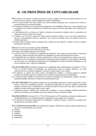 II - OS PRINCÍPIOS DE CONTABILIDADE
072) O Código Civil conceitua as pessoas em naturais ou físicas e jurídicas. Estas são uma criação abstrata da lei. Com
relação ao assunto, marque a assertiva correta, com relação a Contabilidade.
a) Por ser a pessoa jurídica uma criação abstrata da lei, não há nenhuma implicação, antes o contrário, de se misturar as
contas particulares com as da pessoa jurídica.
b) Do princípio da entidade, que é um dos princípios fundamentais da Contabilidade, infere-se que os bens particulares não
se confundem com os bens da entidade que é formada pelo conjunto de bens dos particulares, mas a recíproca não é
verdadeira.
c) O administrador deve ter soberania, em função do princípio da autonomia da entidade, sobre seu patrimônio, não
importando a forma como gere seus negócios.
d) A entidade, que é dos sócios, rege-se pelo contrato social ou estatuto, conforme o caso, e este pode, expressamente,
autorizar os administradores (diretores e gerentes) a usar recursos da sociedade (como por exemplo veículos) em
atividades particulares.
e) Eventuais saldos de balanço podem ser rateados entre os diretores da área financeira e contábil, se assim os estatutos,
expressamente, permitirem.
073) Quanto aos bens de uma empresa, assinale a incorreta.
a) Devem ser relacionados de forma distinta dos de seus sócios.
b) Constituem uma entidade autônoma de seus titulares.
c) A azienda não deve ser confundida com o patrimônio dos particulares, visto a gestão ser dos particulares e estes devem,
sempre que a empresa necessitar e pelo princípio da continuidade, socorrê-la economicamente ou com bens.
d) A Contabilidade tem como objetivo o controle, o planejamento e o rédito, para salvaguardar bens e direitos, entre outros.
e) A tributação envolve a transferência de patrimônio dos particulares (bens numerários) aos cofres públicos, decorrendo
daí, entre outras, uma necessidade do conhecimento de Contabilidade dos servidores de órgãos arrecadadores, ou seja,
envolve patrimônio, que é o objeto da Contabilidade.
074) (TCU/CESPE-1995) Os princípios fundamentais de Contabilidade estão consubstanciados na Resolução n.º 750, de
1993, do Conselho Federal de Contabilidade, que, posteriormente, editou um apêndice destinado a um maior
esclarecimento de seu conteúdo e abrangência. Com base no exposto, julgue os itens a seguir.
(1) Os princípios, ao contrário das normas, devido à diversidade das entidades e à evolução contínua do ambiente
econômico, são adotados segundo as concepções teórico-doutrinárias dos profissionais da Contabilidade.
(2) A existência de duas entidades sob controle comum, ainda que consolidem suas demonstrações contábeis, não afeta o
princípio da entidade, mantendo-se as respectivas autonomias patrimoniais.
075) (PCF/UnB/CESPE-97) Os princípios fundamentais de contabilidade representam a essência das doutrinas e teorias
relativas à ciência da contabilidade, consoante o entendimento predominante nos universos científico e profissional
brasileiros. Concernem, pois, à contabilidade no seu sentido mais amplo de ciência social, cujo objeto é o patrimônio das
entidades. Com base nesse assunto, julgue os itens a seguir.
(1) O patrimônio pertence à entidade, mas a recíproca não é verdadeira. A soma ou agregação contábil de patrimônios
autônomos não resulta em nova entidade, mas em uma unidade de natureza econômico-contábil.
076) (INSS/CESPE-98) A Resolução CFC n.0
750, de 29 de dezembro de 1993, estabeleceu os princípios fundamentais de
contabilidade aplicáveis ás sociedades brasileiras.Arespeito desse assunto, julgue os itens seguintes.
(1) Na aplicação dos princípios fundamentais de contabilidade a situações concretas, a essência das transações deve
prevalecer sobre seus aspectos formais.
077) (CVM/ESAF/ANALISTA-2001) O procedimento de segregar o patrimônio da empresa avaliada do patrimônio de
seus sócios está fundamentado no conceito da
a) entidade
b) identidade
c) prudência
d) materialidade
e) competência
21
 