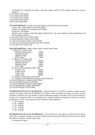 Considerando que as operações de compra e venda estão sujeitas ao ICMS de 20%, podemos afirmar que o valor do
estoque em
a) 15.01.2002 é de R$ 2.400,00.
b) 31.01.2002 é de R$ 6.000,00.
c) 31.01.2002 é de R$ 7.480,00.
d) 10.01.2002 é de R$ 9.600,00.
e) 20.01.2002 é de R$ 480,00.
537) SUSEP-2002(ESAF) - Considere os seguintes dados da conta de Mercadorias para Revenda:
Estoque inicial - 1.000 unidades no valor de R$ 4.000,00;
Compras - 500 unidades no valor de fatura de R$ 2.500,00;
Estoque final - 200 unidades.
Sabendo-se que as compras e vendas estão sujeitas a ICMS de 20% e que o preço unitário de venda das Mercadorias é de
R$ 5,00, podemos afirmar que
a) o Lucro Bruto sobre Vendas é de R$ 1.300,00.
b) a Receita Líquida de Vendas é de R$ 6.500,00.
c) o Custo de Mercadorias Vendidas é de R$ 6.500,00.
d) o saldo da conta de Mercadorias para Revenda é de R$ 1.000,00.
e) o Lucro Bruto sobre Vendas é nulo.
538) SUSEP-2002(ESAF) - Analise os dados a seguir e assinale a opção correta.
I – Saldos em 31.12.2001, em R$.
Mercadorias para Revenda 500,00
Duplicatas a Receber 1.200,00
Duplicatas a Pagar 800,00
ICMS a Pagar 100,00
II– Saldos em 31.01.2002, em R$.
Mercadorias para Revenda 1.000,00
Duplicatas a Receber 1.700,00
Duplicatas a Pagar 300,00
ICMS a Pagar 1.500,00
III– Fatos ocorridos em janeiro de 2002, em R$.
Compras a vista 1.500,00
Compras a prazo 1.000,00
Vendas a vista 6.000,00
Vendas a prazo 4.000,00
IV– Compras e vendas sujeitas a ICMS de 20%.
V– As operações a prazo demandaram emissão e aceite de duplicatas.
a) O Custo de Mercadorias Vendidas é de R$ 1.500,00.
b) O valor das Duplicatas pagas é de R$ 500,00.
c) O Custo de Mercadorias Vendidas é de R$ 2.000,00.
d) O valor das Duplicatas recebidas é de R$ 500,00.
e) O valor do ICMS pago é de R$ 1.600,00.
539) PREFEITURA DE NATAL–RN-2001(ESAF) - A firma Previdente S/A, em 01/08/01, contratou um seguro anual para
cobertura de incêndio avaliada em R$ 300.000,00, com vigência a partir da assinatura do contrato. O exercício social da
Previdente é coincidente com o ano calendário. O prêmio cobrado pela seguradora é equivalente a 10% do valor da cobertura e
foi pago em 31 de agosto de 2001. Em consonância com o princípio contábil da competência de exercícios, no balanço
patrimonial de 31/12/01, a conta “Seguros a Vencer” constará com saldo atualizado de
a) R$ 175.000,00
b) R$ 30.000,00
c) R$ 20.000,00
d) R$ 17.500,00
e) R$ 12.500,00
540) PREFEITURA DE NATAL–RN-2001(ESAF) - A firma Celta & Cia. Ltda. aplicou seu capital inicial da seguinte
forma: 40% em máquinas compradas a vista por R$ 3.500,00, uma nota promissória emitida por um de seus sócios no valor de
R$ 3.000,00 e o restante em moeda corrente do País.
Em seguida essa empresa:
121
 