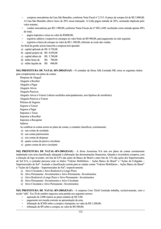 - comprou mercadorias da Casa São Benedito, conforme Nota Fiscal no
2.315. O preço de compra foi de R$ 3.000,00.
A Casa São Benedito obteve lucro de 20% nessa transação. A Celta pagou entrada de 20%, assinando duplicata pelo
valor restante;
- vendeu mercadorias por R$ 1.900,00, conforme Notas Fiscais de nos
002 a 049, recebendo como entrada apenas 40%
do total;
- pagou impostos e taxas no valor de R$400,00;
- registrou salários e respectivos encargos no valor bruto de R$ 900,00, para pagamento no mês seguinte;
- registrou a baixa do estoque no valor de R$ 1.300,00, referente ao custo das vendas.
Ao final da gestão acima transcrita a empresa terá apurado:
a) capital aplicado de R$ 8.750,00
b) capital próprio de R$ 8.050,00
c) capital alheio de R$ 3.780,00
d) rédito bruto de R$ 700,00
e) rédito líquido de R$ 600,00
541) PREFEITURA DE NATAL–RN-2001(ESAF) - O contador da firma Alfa Limitada ME criou os seguintes títulos
para complementar seu plano de contas:
Despesas de Aluguel
Aluguéis a Receber
Aluguéis a Pagar
Aluguéis Ativos
Aluguéis Passivos
Aluguéis Ativos a Vencer (valores recebidos antecipadamente, sem hipótese de reembolso)
Aluguéis Passivos a Vencer
Prêmios de Seguros
Seguros a Vencer
Seguros a Pagar
Impostos e Taxas
Impostos a Recolher
Impostos a Recuperar
Salários
Ao codificar as contas acima no plano de contas, o contador classificou, corretamente:
a) sete contas de resultado
b) seis contas patrimoniais
c) seis contas de despesas
d) quatro contas de passivo circulante
e) quatro contas de ativo circulante
542) PREFEITURA DE NATAL–RN-2001(ESAF) - A firma Amoreiras S/A tem um plano de contas corretamente
implantado com uma classificação adequada à elaboração das demonstrações financeiras. Quando a investidora comprou, com
a intenção de logo revender, um lote de 0,5% das ações do Banco do Brasil e outro lote de 11% das ações dos Supermercados
do Sol S/A, o contador precisou criar os títulos “Valores Mobiliários – Ações Banco do Brasil” e “Ações de Coligadas –
Supermercados do Sol”. Assinale a classificação correta para as citadas contas “Valores Mobiliários – Ações Banco do Brasil”
e “Ações de Coligadas – Supermercados do Sol”, respectivamente.
a) Ativo Circulante e Ativo Realizável a Longo Prazo
b) Ativo Permanente - Investimentos e Ativo Permanente - Investimentos
c) Ativo Realizável a Longo Prazo e Ativo Permanente - Investimentos
d) Ativo Permanente - Investimentos e Ativo Circulante
e) Ativo Circulante e Ativo Permanente - Investimentos
543) PREFEITURA DE NATAL–RN-2001(ESAF) - A empresa Com Têxtil Limitada trabalha, exclusivamente, com o
tecido “alfa”. Em 20 de outubro negociou uma partida nos seguintes termos:
- aquisição de 2.000 metros ao preço unitário de R$ 5,00;
- pagamento em moeda corrente na apresentação da nota;
- tributação de ICMS sobre a compra e transporte, no valor de R$ 1.200,00;
- tributação de IPI sobre a compra, no valor de R$ 500,00;
122
 