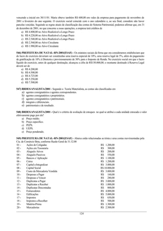 vencendo a inicial em 30/11/01. Maria obteve também R$ 600,00 em vales da empresa para pagamento de novembro de
2001 a fevereiro do ano seguinte. O exercício social coincide com o ano calendário e, ao seu final, considere não haver
parcelas vencidas. Seguindo as regras atuais de classificação das contas do Sistema Patrimonial, podemos afirmar que, em 31
de dezembro de 2001, no que concerne a essas operações, a empresa terá créditos de
a) R$ 4.800,00 no Ativo Realizável a Longo Prazo
b) R$ 4.220,00 no Ativo Realizável a Longo Prazo
c) R$ 2.540,00 no Ativo Realizável a Longo Prazo
d) R$ 2.560,00 no Ativo Circulante
e) R$ 1.980,00 no Ativo Circulante
546) PREFEITURA DE NATAL–RN-2001(ESAF) - Os estatutos sociais da firma que ora consideramos estabeleciam que
do lucro do exercício deveriam ser constituídas uma reserva especial de 10%, uma reserva legal de 5%, além do pagamento
de gratificação de 10% à Diretoria e provisionamento de 30% para o Imposto de Renda. No exercício social em que o lucro
líquido do exercício, antes de qualquer destinação, alcançou a cifra de R$150.000,00, o montante destinado à Reserva Legal
deverá ser de
a) R$ 4.200,00
b) R$ 4.500,00
c) R$ 4.725,00
d) R$ 5.250,00
e) R$ 7.500,00
547) BRDES/ANALISTA/2001 - Segundo a Teoria Materialista, as contas são classificadas em
a) agentes consignatários e agentes correspondentes.
b) agentes consignatários e proprietários.
c) agentes consignatários e patrimoniais.
d) integrais e diferenciais.
e) patrimoniais e de resultado.
548) BRDES/ANALISTA/2001 - Qual é o critério de avaliação de estoques no qual se atribui a cada unidade estocada o valor
efetivamente pago por ela?
a) Preço médio.
b) Preço específico.
c) PEPS.
d) UEPS.
e) Preço ponderado.
549) PREFEITURA DE NATAL–RN-2001(ESAF) - Abaixo estão relacionadas as trinta e uma contas movimentadas pela
Cia. de Comércio Beta, conforme Razão Geral de 31.12.00
01 - Ações de Coligadas R$ 1.200,00
02 - Ações em Tesouraria R$ 300,00
03 - Aluguéis Ativos R$ 200,00
04 - Aluguéis Passivos R$ 550,00
05 - Bancos c/ Aplicação R$ 1.100,00
06 - Caixa R$ 1.200,00
07 - Capital a Integralizar R$ 3.000,00
08 - Capital Social R$ 10.000,00
09 - Custo da Mercadoria Vendida R$ 3.800,00
10 - Despesas a Pagar R$ 160,00
11 - Despesas a Vencer R$ 280,00
12 - Duplicatas a Pagar R$ 3.000,00
13 - Duplicatas a Receber R$ 1.000,00
14 - Duplicatas Descontadas R$ 800,00
15 - Fornecedores R$ 4.000,00
16 - Edificações R$ 5.000,00
17 - Impostos R$ 650,00
18 - Impostos a Recolher R$ 500,00
19 - Matéria-Prima R$ 1.300,00
20 - Mercadorias R$ 2.500,00
124
 