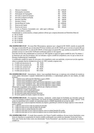 21 - Móveis e Utensílios R$ 3.500,00
22 - Participações Acionárias R$ 800,00
23 - Participação de Empregados R$ 320,00
24 - Provisão p/ Ajuste de Estoques R$ 150,00
25 - Provisão p/ Imposto de Renda R$ 700,00
26 - Receitas a Receber R$ 600,00
27 - Receitas a Vencer R$ 250,00
28 - Receita Bruta de Vendas R$ 6.000,00
29 - Reservas de Capital R$ 350,00
30 - Reservas de Lucros R$ 400,00
31 - Lucros ou Prejuízos Acumulados com saldo igual à diferença
entre devedores e credores.
Considerando-se, exclusivamente, a relação, podemos afirmar que a empresa demonstra um Patrimônio Bruto de
a) R$ 10.750,00
b) R$ 17.530,00
c) R$ 17.940,00
d) R$ 18.290,00
e) R$ 18.480,00
550) SERPRO/2001-ESAF - Na nossa Mini Microempresa, apuramos que o aluguel de R$ 180,00, vencido em janeiro/00,
fora pago em dezembro/99; que em dezembro/99 foram recebidos juros de R$ 150,00, que só venciam em janeiro/00; que
os salários de dezembro/99, no valor de R$ 200,00, só foram pagos em janeiro/00; e que, também em dezembro/99, foram
prestados serviços no valor de R$ 310,00 para recebimento apenas no mês seguinte.
Estes fatos haviam sido contabilizados no exercício de 1999 segundo as regras do regime contábil de caixa. No entanto, a
lei determina que, para fins de balanço, deve ser utilizado o regime contábil de competência, uma vez que se trata de um
Princípio Fundamental de Contabilidade.
A modificação contábil do regime de caixa para o de competência, neste caso particular, vai provocar um dos seguintes
efeitos na apuração final do resultado do exercício de 1999. Assinale a resposta certa.
a) O rédito terá decréscimo de R$ 30,00
b) O rédito será um prejuízo de R$ 30,00
c) O rédito terá acréscimo de R$ 80,00
d) O rédito será um lucro de R$ 80,00
e) O rédito será um lucro de R$ 110,00
551) SERPRO/2001-ESAF - Apresentamos abaixo cinco igualdades literais que, se expressas com avaliação em moeda na-
cional, podem demonstrar a equação fundamental do patrimônio e a representação gráfica de seus estados, em dado
momento.
01. ATIVO menos SITUAÇÃO LÍQUIDA é igual a ZERO
02. ATIVO menos PASSIVO é igual a ZERO
03. ATIVO menos PASSIVO menos SITUAÇÃO LÍQUIDA é igual a ZERO
04. ATIVO menos PASSIVO mais SITUAÇÃO LÍQUIDA é igual a ZERO
05. ATIVO mais PASSIVO menos SITUAÇÃO LÍQUIDA é igual a ZERO
Observando as igualdades acima, podemos afirmar que a hipótese de número
a) 01 é impossível de ocorrer na prática
b) 02 representa o melhor estado patrimonial
c) 03 representa o pior estado patrimonial
d) 04 representa estado patrimonial pré-falimentar
e) 05 ocorre quando da criação e registro da empresa
552) SERPRO/2001-ESAF - Os correntistas bancários, atualmente, podem dispor de facilidades nas chamadas contas de
livre movimentação ou Bancos c/Movimento, com limites de saques garantidos por contratos de “cheque especial”. Estas
contas ora representam ativo contábil, ora representam passivo contábil, dependendo de seu tipo de saldo.
Podemos dizer que a conta de depósitos bancários da empresa, garantida por contrato de cheque especial, é uma conta de
passivo quando
a) o saldo da conta no livro razão da empresa for devedor
b) o saldo da conta no livro razão do banco for devedor
c) o saldo da conta no extrato bancário for credor
d) o saldo da conta tanto no livro razão da empresa, como no extrato bancário for credor
e) o saldo da conta tanto no livro razão da empresa como no extrato bancário for devedor
553) SERPRO/2001-ESAF - O estudo lítero-expositivo da Ciência Contábil estabeleceu diversas teorias doutrinárias como
forma de classificar os componentes do sistema contábil, condensando esses estudos nas chamadas Teorias das Contas.
Entre estas Teorias das Contas existe uma denominada “Teoria Personalista”, que classifica os componentes do sistema
contábil em
125
 