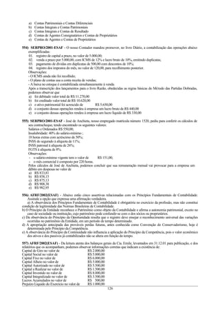 a) Contas Patrimoniais e Contas Diferenciais
b) Contas Integrais e Contas Patrimoniais
c) Contas Integrais e Contas de Resultado
d) Contas de Agentes Consignatários e Contas de Proprietários
e) Contas de Agentes e Contas de Proprietários
554) SERPRO/2001-ESAF - O nosso Contador mandou promover, no livro Diário, a contabilização das operações abaixo
exemplificadas:
01. registro de capital a prazo, no valor de 5.000,00;
02. venda a prazo por 5.000,00, com ICMS de 12% e lucro bruto de 10%, emitindo duplicatas;
03. pagamento de dívidas em duplicatas de 500,00 com descontos de 10%;
04. registro dos impostos do mês, no valor de 120,00, para recolhimento posterior.
Observações:
- O ICMS ainda não foi recolhido;
- O plano de contas usa a conta receita de vendas;
- A baixa no estoque é contabilizada simultaneamente à venda.
Após a transcrição dos lançamentos para o livro Razão, obedecidas as regras básicas do Método das Partidas Dobradas,
podemos observar que
a) foi debitado valor total de R$ 11.270,00
b) foi creditado valor total de R$ 10.620,00
c) o ativo patrimonial foi acrescido de R$ 5.650,00
d) o conjunto dessas operações rendeu à empresa um lucro bruto de R$ 440,00
e) o conjunto dessas operações rendeu à empresa um lucro líquido de R$ 330,00
555) SERPRO/2001-ESAF - José de Anchieta, nosso empregado matrícula número 1520, pediu para conferir os cálculos de
seu contracheque, tendo encontrado os seguintes valores:
Salários e Ordenados R$ 550,00;
Insalubridade: 40% do salário-mínimo ;
18 horas extras com acréscimo de 50%;
INSS do segurado à alíquota de 11%;
INSS patronal à alíquota de 26%;
FGTS à alíquota de 8%.
Observações:
- o salário-mínimo vigente tem o valor de R$ 151,00;
- o mês comercial é composto por 220 horas.
Pelos cálculos de José de Anchieta, podemos concluir que sua remuneração mensal vai provocar para a empresa um
débito em despesas no valor de
a) R$ 833,81
b) R$ 858,15
c) R$ 875,13
d) R$ 908,38
e) R$ 982,95
556) AFRF/2002(ESAF) - Abaixo estão cinco assertivas relacionadas com os Princípios Fundamentais de Contabilidade.
Assinale a opção que expressa uma afirmação verdadeira.
a) A observância dos Princípios Fundamentais de Contabilidade é obrigatória no exercício da profissão, mas não constitui
condição de legitimidade das Normas Brasileiras de Contabilidade.
b) O Princípio da Entidade reconhece o Patrimônio como objeto da Contabilidade e afirma a autonomia patrimonial, exceto no
caso de sociedade ou instituição, cujo patrimônio pode confundir-se com o dos sócios ou proprietários.
c) Da observância do Princípio da Oportunidade resulta que o registro deve ensejar o reconhecimento universal das variações
ocorridas no patrimônio da Entidade, em um período de tempo determinado.
d) A apropriação antecipada das prováveis perdas futuras, antes conhecida como Convenção do Conservadorismo, hoje é
determinada pelo Princípio da Competência.
e) A observância do Princípio da Continuidade não influencia a aplicação do Princípio da Competência, pois o valor econômico
dos ativos e dos passivos já contabilizados não se altera em função do tempo.
557) AFRF/2002(ESAF) - Da leitura atenta dos balanços gerais da Cia. Emile, levantados em 31.12.01 para publicação, e dos
relatórios que os acompanham, podemos observar informações corretas que indicam a existência de:
Capital de Giro no valor de R$ 2.000,00
Capital Social no valor de R$ 5.000,00
Capital Fixo no valor de R$ 6.000,00
Capital Alheio no valor de R$ 5.000,00
Capital Autorizado no valor de R$ 5.500,00
Capital a Realizar no valor de R$ 1.500,00
Capital Investido no valor de R$ 8.000,00
Capital Integralizado no valor de R$ 3.500,00
Lucros Acumulados no valor de R$ 500,00
Prejuízo Líquido do Exercício no valor de R$ 1.000,00
126
 