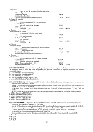 a Diversos
valor da folha de pagamento do mês, como segue:
Salários a Pagar
valor líquido do mês 900,00
Contribuições a Recolher
Previdência Social consignada aos empregados 99,00 999,00
b) Estoque de Materiais
a Diversos
n/compra d/data conf. NF xxx, como segue:
Matérias Primas
preço de custo que ora se estoca 1.760,00
ICMS a Recuperar
incidência a 12% 240,00 2.000,00
c) Diversos
a Receita Bruta de Vendas
n/vendas conf. NF abcd, como segue:
Caixa 380,00
vlr. recebido n/data
Duplicatas a Receber 500,00
vlr. n/emissão
ICMS a Recolher 120,00 1.000,00
incidência a 12%
d) Diversos
a Salários a Pagar
Valor da folha de pagamento do mês, como segue:
Salários e Ordenados 801,00
Valor líquido do mês
Contribuições a Recolher 99,00 900,00
Previdência Social consignada aos empregados
e) Diversos
a Fornecedores
n/compra a prazo, conf. NF xyxy, como segue:
Matérias Primas 1.760,00
preço de custo que ora se estoca
ICMS a Recuperar incidência a 12% 240,00
IPI a Recuperar incidência a 5% 100,00 2.100,00
562) AFRF/2002(ESAF) - Assinale, abaixo, a opção que não se enquadra no complemento da frase:
“A companhia deve ter, além dos livros obrigatórios para qualquer comerciante, os seguintes, revestidos das mesmas
formalidades legais:
a) Livro de Registro de Ações Ordinárias”.
b) Livro de Atas das Assembléias-Gerais”.
c) Livro de Presença de Acionistas”.
d) Livro de Atas e Pareceres do Conselho Fiscal”.
e) Livro de Transferência de Ações Nominativas”.
563) AFRF/2002(ESAF) - No balancete de 30 de junho, a firma Zimbra Comercial Ltda., apresentava um estoque de
mercadorias no valor de R$ 75.000,00.
Durante o mesmo mês, o movimento de entradas e saídas demonstrou: estoque inicial de R$ 60.000,00, com compras de R$
120.000,00 e vendas de R$ 100.000,00.
As operações foram tributadas em 10% com IPI nas compras; em 12% com ICMS nas compras; e em 17% com ICMS nas
vendas.
No mês seguinte, ao acertar as contas com o fisco, a empresa demonstrará, em relação ao movimento de junho passado,
a) ICMS a Recolher de R$ 17.000,00
b) ICMS a Recuperar de R$ 14.400,00
c) ICMS a Recuperar de R$ 4.600,00
d) ICMS a Recolher de R$ 2.600,00
e) ICMS a Recolher de R$ 1.160,00
564) AFRF/2002(ESAF) - A Sapataria J.B. consegue fabricar botinas custeando materiais e mão-de-obra em partes iguais.
Atualmente está vendendo as botinas a R$ 20,00 o par.
Nós, da J.C. Comércio, no início de maio, tínhamos 200 pares dessas botinas em estoque, ao custo unitário de R$ 17,00.
Durante o mês, compramos mais 300 pares, ao preço oferecido por J.B. mais 30% de IPI.
É verdade que o produto vende bem. No fim de maio, restaram-nos apenas 40 pares, avaliados a custo médio.
As operações de compra e venda são tributadas com ICMS a 20%.
Com essas informações, podemos dizer que o custo unitário das vendas de J.C. Comércio, no mês de maio, foi de
a) R$ 16,40
b) R$ 18,80
c) R$ 20,00
d) R$ 21,20
128
 