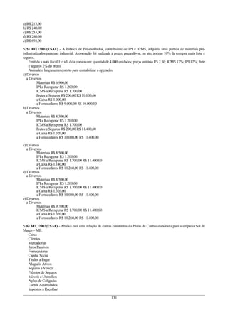 a) R$ 213,00
b) R$ 240,00
c) R$ 253,00
d) R$ 280,00
e) R$ 693,00
575) AFC/2002(ESAF) - A Fábrica de Pré-moldados, contribuinte de IPI e ICMS, adquiriu uma partida de materiais pré-
industrializados para uso industrial. A operação foi realizada a prazo, pagando-se, no ato, apenas 10% da compra mais frete e
seguros.
Emitida a nota fiscal 1xxx3, dela constavam: quantidade 4.000 unidades; preço unitário R$ 2,50; ICMS 17%; IPI 12%; frete
e seguros 2% do preço.
Assinale o lançamento correto para contabilizar a operação.
a) Diversos
a Diversos
Materiais R$ 6.900,00
IPI a Recuperar R$ 1.200,00
ICMS a Recuperar R$ 1.700,00
Fretes e Seguros R$ 200,00 R$ 10.000,00
a Caixa R$ 1.000,00
a Fornecedores R$ 9.000,00 R$ 10.000,00
b) Diversos
a Diversos
Materiais R$ 8.300,00
IPI a Recuperar R$ 1.200,00
ICMS a Recuperar R$ 1.700,00
Fretes e Seguros R$ 200,00 R$ 11.400,00
a Caixa R$ 1.320,00
a Fornecedores R$ 10.080,00 R$ 11.400,00
c) Diversos
a Diversos
Materiais R$ 8.500,00
IPI a Recuperar R$ 1.200,00
ICMS a Recuperar R$ 1.700,00 R$ 11.400,00
a Caixa R$ 1.140,00
a Fornecedores R$ 10.260,00 R$ 11.400,00
d) Diversos
a Diversos
Materiais R$ 8.500,00
IPI a Recuperar R$ 1.200,00
ICMS a Recuperar R$ 1.700,00 R$ 11.400,00
a Caixa R$ 1.320,00
a Fornecedores R$ 10.080,00 R$ 11.400,00
e) Diversos
a Diversos
Materiais R$ 9.700,00
ICMS a Recuperar R$ 1.700,00 R$ 11.400,00
a Caixa R$ 1.320,00
a Fornecedores R$ 10.260,00 R$ 11.400,00
576) AFC/2002(ESAF) - Abaixo está uma relação de contas constantes do Plano de Contas elaborado para a empresa Sol de
Março – ME.
Caixa
Clientes
Mercadorias
Juros Passivos
Fornecedores
Capital Social
Títulos a Pagar
Aluguéis Ativos
Seguros a Vencer
Prêmios de Seguros
Móveis e Utensílios
Ações de Coligadas
Lucros Acumulados
Impostos a Recolher
131
 