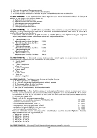 c) 03 contas de resultado e 10 contas patrimoniais
d) 06 contas de saldos credores e 07 contas de saldos devedores
e) 03 contas de agente consignatário, 04 contas de agente correspondente e 06 contas do proprietário
581) TRF/2000(ESAF) - Se uma empresa mantém todas as duplicatas de sua emissão em determinado banco, em operação de
desconto, os seus clientes serão creditados quando a(o)
a) duplicata for descontada no banco
b) duplicata for enviada ao banco para desconto
c) banco acusar o recebimento da duplicata
d) banco emitir o aviso de crédito
e) cliente pagar a duplicata no banco
582) TRF/2000(ESAF) - Em 31.12.1999 a firma Dubitatia Ltda. fez a estimativa de que, provavelmente, perderia no ano
seguinte R$ 670,00 no recebimento das duplicatas de sua emissão. Nessa mesma data havia saldo anterior de R$ 320,00 na
conta Provisão para Devedores Duvidosos.
Considerando válida a expectativa de perda e corretos os cálculos efetuados, essa empresa deverá, para adequar seu
balanço aos princípios contábeis fundamentais, mandar fazer o seguinte lançamento:
a) Devedores Duvidosos
a Provisão para Devedores Duvidosos 350,00
b) Provisão para Devedores Duvidosos
a Duplicatas a Receber 320,00
c) Devedores Duvidosos
a Provisão para Devedores Duvidosos 670,00
d) Devedores Duvidosos
a Duplicatas a Receber 670,00
e) Devedores Duvidosos
a Provisão para Devedores Duvidosos 990,00
583) TRF/2000(ESAF) - Se determinada empresa decide aumentar o próprio capital com o aproveitamento das reservas
existentes, terá que contabilizar esse fato administrativo da forma seguinte:
a) Capital Social
a Reservas
b) Capital a Integralizar
a Reservas
c) Capital a Integralizar
a Capital Social
d) Reservas
a Capital Social
e) Reservas
a Capital a Integralizar
584) AFRF/2000(ESAF) - Classificam-se como Reservas de Capital as Reservas
a) de Prêmios pela Emissão de Debêntures
b) de Doações e Subvenções, quando recebidas em entidades privadas
c) de Reavaliação de Bens do Ativo Imobilizado
d) Estatuárias, destinadas a Investimentos
e) por Ajuste de Investimentos em Sociedades- Controladas
585) AFRF/2000(ESAF) - A firma Duplititus opera com vendas a prazo alternando a cobrança em carteira e em bancos,
mediante desconto de duplicatas. Em primeiro de abril mantinha as duplicatas de sua emissão nos
03, 05 e 08 em carteira
de cobrança e as de nos
04, 06 e 07, descontadas no banco. Cada uma dessas letras tinha valor de face de R$ 60,00, exceto
a no
07, cujo valor era R$ 70,00.
Durante o mês de abril ocorreram os seguintes fatos:
- vendas a prazo com emissão das duplicatas nos
09, 10 e 11 (3x50): R$ 150,00
- vendas a vista mediante notas fiscais: R$ 200,00
- desconto bancário das duplicatas nos
09 e 10; R$ 100,00
- recebimento em carteira das duplicatas nos
03 e 05; R$ 120,00
- devolução pelo banco da duplicata no
04, sem cobrar; R$ 60,00
- recebimento pelo banco da duplicata no
07. R$ 70,00
Com essas informações podemos concluir que, após a contabilização, o saldo final das contas Duplicatas a Receber e
Duplicatas Descontadas será, respectivamente, de:
a) R$ 160,00 e R$ 330,00
b) R$ 330,00 e R$ 160,00
c) R$ 140,00 e R$ 160,00
d) R$ 200,00 e R$ 220,00
e) R$ 330,00 e R$ 220,00
586) AFRF/2000(ESAF) - A Comercial Estrela D’alva praticou as seguintes transações mercantis:
133
 