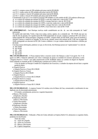 - em 02.11: compras a prazo de 300 unidades pelo preço total de R$ 600,00;
- em 10.11: vendas a prazo de 200 unidades pelo preço total de R$ 500,00;
- em 15.11: compras a vista de 160 unidades pelo preço total de R$ 400,00;
- em 30.11: vendas a vista de 150 unidades pelo preço total de R$ 450,00.
Considerando-se que em 31.10 a empresa já possuía 200 unidades ao custo unitário de R$ 1,50, podemos afirmar que:
a) se o critério de avaliação dos estoques for PEPS, o custo das vendas terá o valor de R$ 775,00
b) se o critério de avaliação dos estoques for PEPS, o estoque final terá o valor de R$ 525,00
c) se o critério de avaliação dos estoques for UEPS, o custo das vendas terá o valor de R$ 600,00
d) se o critério de avaliação dos estoques for UEPS, o estoque final terá o valor de R$ 525,00
e) se o critério de avaliação dos estoques for PEPS, o lucro bruto terá o valor de R$ 175,00
587) AFRF/2000(ESAF) - José Henrique resolveu medir contabilmente um dia de sua vida começando do “nada”
patrimonial.
De manhã cedo nada tinha. Vestiu o traje novo (calça, camisa, sapatos, etc.), comprado por R$ 105,00, mas que sua
mãe lhe deu de presente. Em seguida tomou R$ 30,00 emprestados de seu pai, comprou o jornal por R$ 1,20, tomou o
ônibus pagando R$ 1,80 de passagem. Chegando ao CONIC, comprou fiado, por R$ 50,00, várias caixas de bombons e
chicletes e passou a vendê-los no calçadão. No fim do dia, cansado, tomou uma refeição de R$ 12,00, mas só pagou R$
10,00, conseguindo um desconto de R$ 2,00. Contou o dinheiro e viu que vendera metade dos bombons e chicletes por
R$ 40,00.
Com base nessas informações, podemos ver que, no fim do dia, José Henrique possui um “capital próprio” no valor de:
a) R$ 120,00
b) R$ 189,00
c) R$ 2,00
d) R$ 187,00
e) R$ 107,00
588) ATE/MS/2001(ESAF) - A Nossa empresa fecha o exercício social e faz balanços a cada 31 de agosto. Em 31 de
agosto de 2000, o balancete elaborado com vistas à realização de ajustes ao resultado do exercício apresentou a conta
“Aluguéis Passivos a Vencer” com saldo remanescente de R$ 36.000,00, relativo ao contrato de aluguel do Depósito
Geral celebrado no montante de R$ 135.000,00 para o período de 01/10/98 a 31/03/01.
A fim de atender ao Princípio Contábil da Competência dos Exercícios, o contador da empresa deverá fazer a seguinte
partida de diário:
a) Aluguéis Passivos
a Aluguéis Passivos a Vencer R$ 4.500,00
b) Aluguéis Passivos a Vencer
a Aluguéis Passivos R$ 4.500,00
c) Aluguéis Passivos
a Aluguéis Passivos a Vencer R$ 22.500,00
d) Aluguéis Passivos a Vencer
a Aluguéis Passivos R$ 22.500,00
e) Aluguéis Passivos
a Aluguéis Passivos a Vencer R$ 31.500,00
589) ATE/MS/2001(ESAF) - A empresa Carente S/A recebeu aviso do Banco da Casa, comunicando o recebimento de uma
duplicata com ele descontada anteriormente.
O Contador, acertadamente, promoveu o seguinte lançamento:
a) Bancos c/Movimento
a Duplicatas a Receber
b) Duplicatas a Receber
a Bancos c/Movimento
c) Títulos Descontados
a Duplicatas a Receber
d) Duplicatas a Receber
a Títulos Descontados
e) Títulos Descontados
a Bancos c/Movimento
590) ATE/MS/2001(ESAF) - Folheando o Plano de Contas utilizado na Empresa Berilo S/A, destacamos os seguintes títulos,
pendentes de classificação:
Título das contas
01 – Ações de Coligadas
02 – Ações em Tesouraria
03 – Bancos c/Movimento
04 – Capital a Integralizar
134
 