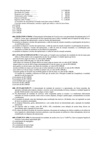 Vendas (Receita bruta) .............. $ 12.000,00
Devolução de Vendas ................. $ 400,00
Despesas com Vendas ................. $ 900,00
Abatimentos sobre Vendas ............ $ 200,00
Imposto de Renda .................... $ 1.080,00
Impostos sobre Vendas ............... $ 2.100,00
O inventário de mercadorias levantado nesta data somou $ 800,00.
Com base nestas informações, assinale a opção que indica o valor do lucro bruto.
a) $ 520,00
b) $ 700,00
c) $ 1.600,00
d) $ 3.700,00
e) $ 4.300,00
606) (MTB-CESPE-UNB/94) A Demonstração de Resultado do Exercício tem a sua apresentação disciplinada pela Lei Nº
6.404/76. Assim, após a apresentação do lucro operacional, para se obter o resultado antes do imposto de renda, deve-se
a) deduzir as despesas não-operacionais e somar as receitas não-operacionais.
b) considerar as despesas e receitas não-operacionais, o saldo da conta de correção monetária, as participações de terceiros e
as contribuições sociais.
c) considerar as despesas e receitas não-operacionais, o saldo da conta de correção monetária e as participações de terceiros.
d) considerar as despesas e receitas não-operacionais, o saldo da conta de correção monetária e as contribuições para
instituições ou fundos de assistência ou previdência de empregados.
e) considerar as despesas e receitas não-operacionais e o saldo da conta de correção monetária.
607) (ANALISTACOMEX/ESAF/98) O Chefe pediu ao Contador uma conciliação dos resultados do mês de março para
saber se a firma andava com os pagamentos em dia. Na conciliação o Contador apurou que havia:
juros de fevereiro, pagos em março, no valor de R$ 1.000,00;
aluguel de março ainda não pago, no valor de R$ 2.000,00;
conta relativa ao consumo de energia elétrica em março, paga no mesmo mês, no valor de R$ 3.000,00;
aluguel relativo ao mês de abril, já pago antecipadamente no mês de março, no valor de R$ 4.000,00;
juros ganhos no mês de março, mas ainda não recebidos, no valor de R$ 4.000,00;
receitas recebidas em março, por serviços que só serão realizados no mês de abril, no valor de R$ 3.000,00;
juros relativos ao mês de março, recebidos no próprio mês, no valor de R$ 2.000,00; e
comissões ganhas em fevereiro mas recebidas apenas no mês de março, no valor de R$ 1.000,00.
O Contador fez o trabalho e informou ao Chefe que, de acordo com o Princípio Contábil da Competência, o resultado
apurado no mês de março foi:
a) um prejuízo de R$ 2.000,00
b) um prejuízo de R$ 1.000,00
c) um resultado nulo ou igual a zero
d) um lucro de R$ 1.000,00
e) um lucro de R$ 2.000,00
608) (PCF/UnB/CESPE-97) A demonstração do resultado do exercício é a apresentação, em forma resumida, das
operações realizadas pela empresa, durante o exercício social, demonstradas de forma a destacar o resultado liquido do
período. Relativamente a esse assunto, julgue os itens a seguir.
(1) Na determinação do resultado do exercício, serão computadas apenas as receitas e os rendimentos efetivamente
realizados em moeda no período, assim como os custos, despesas, encargos e perdas pagos, correspondentes às receitas
e rendimentos.
(2) O resultado do período, antes das destinações para constituição das reservas e dividendos, deve ser registrado na conta
de lucros ou prejuízos acumulados.
(3) As despesas financeiras, gerais, administrativas e com vendas devem ser demonstradas após a apuração do resultado
operacional.
(4) Os impostos sobre as vendas, como IPI, ICMS e ISS, considerados como dedução da receita bruta, devem ser
demonstrados após a apuração do lucro bruto.
(5) Os valores devedores de ajustes de exercícios anteriores, decorrentes de mudanças de critérios contábeis ou de efeitos de
erros imputáveis a determinados exercícios anteriores, e que não possam ser atribuíveis a fatos subseqüentes, devem ser
contabilizados em despesas não-operacionais.
609) (CESPE/TCU-1996) Na demonstração do resultado, de acordo com a Lei n.º 6.404/76, o lucro ou prejuízo líquido do
exercício é uma rubrica apresentada após
(1) a participação de empregados.
(2) os dividendos.
(3) a constituição da reserva legal.
(4) a participação de debêntures.
139
 