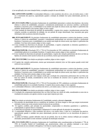 e) na sua aplicação, tem como situação-limite, a completa cessação de suas atividades.
086) (AFPS/CESPE-Unb/2001) A continuidade influencia o valor econômico dos ativos e, em, em muitos casos, o valor
ou o vencimento dos passivos, especialmente quando a extinção da entidade tiver prazo determinado, previsto ou
previsível.
087) (TCU/CESPE-1998) Os princípios fundamentais de contabilidade representam a essência das doutrinas e das teorias
relativas à ciência da contabilidade, consoante o entendimento predominante nos universos científico e profissional
brasileiros. Concernem, pois, à contabilidade no seu sentido mais amplo de ciência social, cujo objeto é o patrimônio das
entidades. Relativamente a esse assunto, julgue os itens a seguir.
(1) Como resultado da observância do princípio da oportunidade, o registro deve ensejar o reconhecimento universal das
variações ocorridas no patrimônio da entidade, em um período de tempo determinado, base necessária para gerar
informações úteis ao processo decisório da gestão.
088) (PCF/UnB/CESPE-97) Os princípios fundamentais de contabilidade representam a essência das doutrinas e teorias
relativas à ciência da contabilidade, consoante o entendimento predominante nos universos científico e profissional
brasileiros. Concernem, pois, à contabilidade no seu sentido mais amplo de ciência social, cujo objeto é o patrimônio das
entidades. Com base nesse assunto, julgue os itens a seguir.
(1) Como resultado da observância do principio da oportunidade, o registro compreende os elementos quantitativos e
qualitativos, referindo-se apenas aos aspectos monetários.
089) (INSS/CESPE-98) A Resolução CFC n.0
750, de 29 de dezembro de 1993, estabeleceu os princípios fundamentais de
contabilidade aplicáveis ás sociedades brasileiras.Arespeito desse assunto, julgue os itens seguintes.
(1) Como resultado da observância do princípio da oportunidade, o registro das variações patrimoniais não deve ser feito na
hipótese de somente existir razoável certeza de sua ocorrência, mesmo que tecnicamente estimável.
090) (TEC/CEF/2000) Com relação aos princípios contábeis, julgue os itens a seguir.
(1) O registro das variações patrimoniais, mesmo que tecnicamente estimável, deve ser feito apenas quando existir total
certeza de sua ocorrência.
091) (PCF/UnB/CESPE-97) Os princípios fundamentais de contabilidade representam a essência das doutrinas e teorias
relativas à ciência da contabilidade, consoante o entendimento predominante nos universos científico e profissional
brasileiros. Concernem, pois, à contabilidade no seu sentido mais amplo de ciência social, cujo objeto é o patrimônio das
entidades. Com base nesse assunto, julgue os itens a seguir.
(1) Do princípio do registro pelo valor original, resulta que a avaliação dos componentes patrimoniais deve ser feita com
base nos valores de entrada, considerando-se como tais os resultantes do consenso com os agentes externos ou da
imposição destes.
092) (INSS/CESPE-98) A Resolução CFC n.0
750, de 29 de dezembro de 1993, estabeleceu os princípios fundamentais de
contabilidade aplicáveis ás sociedades brasileiras.Arespeito desse assunto, julgue os itens seguintes.
(1) A continuidade influencia o valor econômico dos ativos e, em muitos casos, o valor ou o vencimento dos passivos.
093) (TEC/CEF/2000) Com relação aos princípios contábeis, julgue os itens a seguir.
(1) A avaliação dos componentes patrimoniais deve ser feita com base nos valores de saída, considerando-se como tais os
resultantes do consenso com agentes externos ou que sejam impostos por estes.
094) Com relação aos princípios fundamentais de Contabilidade, assinale a alternativa incorreta.
a) Pelo princípio da oportunidade deve-se contabilizar de imediato e de forma integral os fatos que estejam tecnicamente
estimados, mesmo que exista somente razoável certeza de sua ocorrência.
b) Os registros contábeis, pelo princípio da oportunidade, compreendem os elementos quantitativos e qualitativos,
contemplando os aspectos físicos e monetários.
c) A observância do princípio da oportunidade é indispensável à correta aplicação do princípio da competência.
d) A continuidade influencia o valor econômico dos ativos e, em muitos casos, o valor ou o vencimento dos passivos,
especialmente quando a entidade tem prazo determinado, previsto ou previsível ou em decorrência de passivo a
descoberto.
e) A análise de balanço, quando utilizados mais de um período, deve ter os efeitos externos (inflação por exemplo)
eliminados, presenciando-se neste momento o princípio da atualização monetária.
095) (TCU/CESPE-1995) Os princípios fundamentais de Contabilidade estão consubstanciados na Resolução n.º 750, de
1993, do Conselho Federal de Contabilidade, que, posteriormente, editou um apêndice destinado a um maior
esclarecimento de seu conteúdo e abrangência. Com base no exposto, julgue os itens a seguir.
23
 