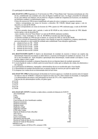 (5) a participação de administradores.
610) (ESAF/TCU-1999) Registrada em 25 de fevereiro de 1998, a "Firma Mento Ltda." funcionou normalmente até o fim
do ano, contabilizando seus resultados sob a ótica do Regime Contábil de Caixa. Ao chegar a dezembro foi informada
de que, para elaborar seus balanços, teria de observar o Regime Contábil da Competência de Exercícios, em obediência
aos princípios contábeis e às determinações legais.
O lucro do exercício de 1998 já estava contabilizado sob regime de caixa e computava os seguintes elementos:
- Salários correspondentes aos meses de fevereiro a dezembro: R$ 3.960,00, faltando pagar apenas o mês de
dezembro, no valor de R$ 360,00;
- Seguros correspondentes aos meses de fevereiro de 1998 a janeiro de 1999, totalmente pago, à razão de R$ 80,00
por mês;
- Serviços prestados durante todo o período, à razão de R$ 450,00 ao mês, inclusive fevereiro de 1998, faltando
receber apenas o mês de dezembro/98;
- Juros vencidos a favor da "Firma Mento", no valor de R$ 600,00, totalmente recebidos;
- Impostos e taxas municipais no valor de R$ 400,00, já vencidos mas ainda não pagos;
- Comissões recebidas em 1998 mas que se referem ao exercício de 1999, no valor de R$ 100,00.
Ao fazer as correções de lançamentos para ajustar o lucro líquido ao regime de competência, a empresa, naturalmente,
provocou alterações no valor contábil do resultado antes contabilizado. Essas alterações significaram:
a) redução do lucro em R$ 330,00
b) redução do lucro em R$ 640,00
c) aumento do lucro em R$ 310,00
d) aumento do lucro em R$ 370,00
e) aumento do lucro em R$ 1.030,00
611) (BACEN/CESPE-Unb/97) O objetivo da demonstração do resultado do exercício é fornecer aos usuários das
demonstrações financeiras da empresa os dados básicos e essenciais da formação do resultado do exercício. O art. 187
da Lei das Sociedades por Ações disciplina a apresentação dessa demonstração, visando atender a tal objetivo. A esse
respeito, julgue os itens a seguir.
 Na demonstração do resultado, as despesas financeiras devem ser dispostas depois do resultado operacional.
 A receita líquida de vendas é a obtida a partir da receita bruta de vendas após as deduções das vendas, dos abatimentos e
dos impostos.
 As participações de debêntures, empregados e administradores devem ser reconhecidas após o lucro líquido.
 A demonstração do resultado discriminará lucro ou prejuízo líquido do exercício por ação do capital social.
 As despesas com vendas devem ser demonstradas antes do lucro bruto.
612) (ESAF/TFC-1996) Na Demonstração do Resultado do Exercício apurou-se o resultado do exercício antes do imposto
de renda no valor de 10.000,00. A alíquota do imposto de renda é de 25%. Pelos estatutos da Sociedade, os empregados
e os administradores têm direito a uma participação nos lucros de 15% e 10%, respectivamente.
Cada um dos três administradores recebeu, em partes iguais:
a) 212,50
b) 250,00
c) 333,33
d) 637,50
e) 750.00
613) (ESAF/AFC-STN/97) Considere os dados abaixo, extraídos do balancete de 30.09.97:
Ativo Imobilizado 1.150
Caixa 40
Capital 300
C/C ICMS 300
Custo de Bens do Ativo Imobilizado vendidos 10
Despesas Comerciais 100
Despesas Financeiras 60
Despesas Gerais 140
Duplicatas a Pagar 600
Duplicatas a Receber 500
ICMS sobre Vendas 800
Imposto de Renda na Fonte a Recolher 200
Juros Ativos 80
Juros a Vencer 150
Lucros Acumulados 150
Mercadorias para Revenda 700
Receita de Venda de Bens do Ativo Imobilizado 50
Receita de Venda de Mercadorias 4.000
Sabendo-se que:
- as compras, sujeitas a ICMS de 20%, somaram 2.500;
140
 