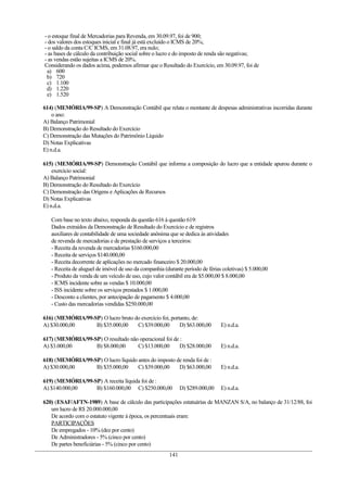 - o estoque final de Mercadorias para Revenda, em 30.09.97, foi de 900;
- dos valores dos estoques inicial e final já está excluído o ICMS de 20%;
- o saldo da conta C/C ICMS, em 31.08.97, era nulo;
- as bases de cálculo da contribuição social sobre o lucro e do imposto de renda são negativas;
- as vendas estão sujeitas a ICMS de 20%.
Considerando os dados acima, podemos afirmar que o Resultado do Exercício, em 30.09.97, foi de
a) 600
b) 720
c) 1.100
d) 1.220
e) 1.520
614) (MEMÓRIA/99-SP) A Demonstração Contábil que relata o montante de despesas administrativas incorridas durante
o ano:
A) Balanço Patrimonial
B) Demonstração do Resultado do Exercício
C) Demonstração das Mutações do Patrimônio Líquido
D) Notas Explicativas
E) n.d.a.
615) (MEMÓRIA/99-SP) Demonstração Contábil que informa a composição do lucro que a entidade apurou durante o
exercício social:
A) Balanço Patrimonial
B) Demonstração do Resultado do Exercício
C) Demonstração das Origens e Aplicações de Recursos
D) Notas Explicativas
E) n.d.a.
Com base no texto abaixo, responda da questão 616 à questão 619:
Dados extraídos da Demonstração de Resultado do Exercício e de registros
auxiliares de contabilidade de uma sociedade anônima que se dedica às atividades
de revenda de mercadorias e de prestação de serviços a terceiros:
- Receita da revenda de mercadorias $160.000,00
- Receita de serviços $140.000,00
- Receita decorrente de aplicações no mercado financeiro $ 20.000,00
- Receita de aluguel de imóvel de uso da companhia (durante período de férias coletivas) $ 5.000,00
- Produto da venda de um veículo de uso, cujo valor contábil era de $5.000,00 $ 8.000,00
- ICMS incidente sobre as vendas $ 10.000,00
- ISS incidente sobre os serviços prestados $ 1.000,00
- Desconto a clientes, por antecipação de pagamento $ 4.000,00
- Custo das mercadorias vendidas $250.000,00
616) (MEMÓRIA/99-SP) O lucro bruto do exercício foi, portanto, de:
A) $30.000,00 B) $35.000,00 C) $39.000,00 D) $63.000,00 E) n.d.a.
617) (MEMÓRIA/99-SP) O resultado não operacional foi de :
A) $3.000,00 B) $8.000,00 C) $13.000,00 D) $28.000,00 E) n.d.a.
618) (MEMÓRIA/99-SP) O lucro líquido antes do imposto de renda foi de :
A) $30.000,00 B) $35.000,00 C) $39.000,00 D) $63.000,00 E) n.d.a.
619) (MEMÓRIA/99-SP) A receita líquida foi de :
A) $140.000,00 B) $160.000,00 C) $250.000,00 D) $289.000,00 E) n.d.a.
620) (ESAF/AFTN-1989) A base de cálculo das participações estatuárias de MANZAN S/A, no balanço de 31/12/88, foi
um lucro de R$ 20.000.000,00
De acordo com o estatuto vigente à época, os percentuais eram:
PARTICIPAÇÕES
De empregados - 10% (dez por cento)
De Administradores - 5% (cinco por cento)
De partes beneficiárias - 5% (cinco por cento)
141
 