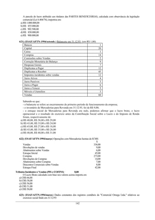 A parcela do lucro atribuído aos titulares das PARTES BENEFICIÁRIAS, calculada com observância da legislação
comercial (Lei 6.404/76), importou em:
a) R$ 1.000.000,00
b) R$ 855.000,00
c) R$ 902.500,00
d) R$ 850.000,00
e) R$ 900.000,00
621) (ESAF/AFTN-1994/setemb.) Balancete em 31.12.93 (em R$ 1,00)
Bancos 1
Capital 20
Caixa 1
Compras 14
Comissões sobre Vendas 2
Correção Monetária do Balanço 9
Despesas Gerais 7
Duplicatas a Pagar 12
Duplicatas a Receber 45
Impostos incidentes sobre vendas 12
Juros Ativos 4
Juros Passivos 3
Juros a Pagar 6
Juros a Vencer 5
Móveis e Utensílios 3
Vendas 60
Sabendo-se que:
- o balancete se refere ao encerramento do primeiro período de funcionamento da empresa;
- o inventário de Mercadorias para Revenda em 31.12.93, foi de R$ 9,00;
- o estoque inicial de Mercadorias para Revenda era nulo, podemos afirmar que o lucro bruto, o lucro
operacional e o resultado do exercício antes da Contribuição Social sobre o Lucro e do Imposto de Renda
foram, respectivamente de:
a) R$ 48,00, R$ 38,00 e R$ 29,00
b) R$ 43,00, R$ 33,00 e R$ 24,00
c) R$ 43,00, R$ 27,00 e R$ 18,00
d) R$ 43,00, R$ 35,00 e R$ 26,00
e) R$ 48,00, R$ 40,00 e R$ 31,00
622) (ESAF/AFTN-1994/março) Operações com Mercadorias Isentas do ICMS
$
Vendas 336,00
Devoluções de vendas 9,00
Abatimentos sobre Vendas 6,00
Estoque Inicial 45,00
Compras 273,00
Devoluções de Compras 14,00
Abatimentos sobre Compras 7,00
Descontos Comerciais sobre Vendas 8,00
Estoque Final 42,00
Tributos Incidentes s/ Vendas (PIS e COFINS) 8,00
O Lucro Bruto calculado com base nos valores acima importa em
a) CR$ 66,00
b) CR$ 58,00
c) CR$ 56,00
d) CR$ 51,00
e) CR$ 50,00
623) (ESAF/AFTN-1994/março) Dados constantes dos registros contábeis da "Comercial Omega Ltda." relativos ao
exercício social findo em 31/12/93
142
 