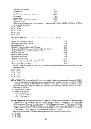 Mercadorias Para Revenda $
Estoque Inicial 190,00
Compras 300,00
Despesas com Compras (Fretes, Seguros, etc.) 280,00
Estoque Final 230,00
Receita Líquida 1.500,00
Outras Receitas Operacionais Financeira 90,00
Aluguéis de Imóveis 10,00
Determine, considerando apenas os itens necessários a sua composição o valor do LUCRO BRUTO em 31/12/93 e
marque a opção que o indica
a) CR$ 1.240,00
b) CR$ 1.060,00
c) CR$ 1.050,00
d) CR$ 970,00
e) CR$ 960,00
624) (ESAF/AFTN-1994/março) Dados extraídos de um Balancete Final de 31/12/93
ITENS $
- Receita líquida das vendas e serviços 700,00
- Custo dos Bens e Serviços Vendidos 300,00
- Receitas Financeiras 60,00
- Resultados Positivos em Participações Societárias 12,00
Reversões dos Saldos de Provisões Constituídas no Exercício Anterior 10,00
- Despesas Operacionais (Com Vendas, Gerais e Admin.) 200,00
- Despesas Financeiras 40,00
- Participações de debêntures 6,00
- Receitas não Operacionais 20,00
- Despesas Não Operacionais 2,00
- Saldo Credor da Conta de Correção Monetária do Balanço 102,00
- Provisão para a Contribuição Social sobre o Lucro 32,00
- Provisão para o Imposto de Renda 81,00
O Lucro Líquido do Exercício findo em 31/12/93, depois da provisão para o imposto de renda, apurado com base nos
dados acima, foi de
a) CR$ 356,00
b) CR$ 255,00
c) CR$ 243,00
d) CR$ 223,00
e) CR$ 219,00
625) (AFTN/ESAF/98) A empresa Jasmim S/A, cujo exercício social coincide com o ano-calendário, pagou, em 30/04/97,
o prêmio correspondente a uma apólice de seguro contra incêndio de suas instalações para viger no período de 01/05/97
a 30/04/98. O valor pago de R$ 30.000,00 foi contabilizado como despesa operacional do exercício de 1997.
Observando o princípio contábil da competência, o lançamento de ajuste, feito em 31.12.1997, provocou, no resultado
do exercício de 1998, uma
a) majoração de R$ 10.000,00
b) redução de R$ 30.000,00
c) redução de R$ 20.000,00
d) majoração de R$ 20.000,00
e) redução de R$ 10.000,00
626) (AFTN/ESAF/98) O Balancete levantado em 31/12 apresenta a seguinte posição: Caixa R$ 50,00; Fornecedores R$
150,00; Contas a Pagar R$ 100,00; Duplicatas a Receber R$ 100,00; Móveis e Utensílios R$ 250,00; Estoques R$
50,00; Bancos conta Movimento R$ 25,00; Vendas R$ 1.200,00; Despesas Antecipadas R$ 25,00; Salários R$ 100,00;
Custo das Mercadorias Vendidas R$ 500,00; Capital Social R$ 200,00; Lucros Acumulados R$ 50,00; Impostos R$
100,00; Despesas de Impressos e Materiais para Escritório R$ 100,00; Energia R$ 50,00; Despesas Diversas R$ 150,00;
Receitas de Juros R$ 50,00; Descontos Concedidos R$ 50,00; Instalações R$ 200,00.
O encerramento das contas de resultado relacionadas acima demonstra que houve um lucro líquido de
a) R$ 50,00
b) R$ 200,00
c) R$ 250,00
143
 