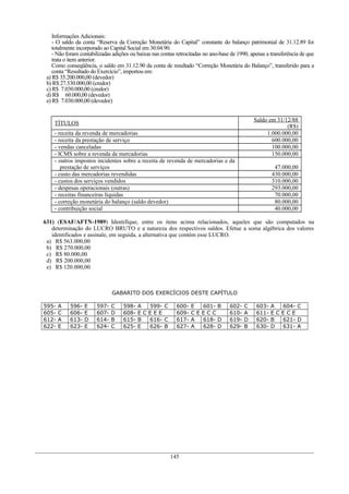 Informações Adicionais:
- O saldo da conta “Reserva da Correção Monetária do Capital” constante do balanço patrimonial de 31.12.89 foi
totalmente incorporado ao Capital Social em 30.04.90.
- Não foram contabilizadas adições ou baixas nas contas retrocitadas no ano-base de 1990, apenas a transferência de que
trata o item anterior.
Como conseqüência, o saldo em 31.12.90 da conta de resultado “Correção Monetária do Balanço”, transferido para a
conta “Resultado do Exercício”, importou em:
a) R$ 35.200.000,00 (devedor)
b) R$ 27.530.000,00 (credor)
c) R$ 7.030.000,00 (credor)
d) R$ 60.000,00 (devedor)
e) R$ 7.030.000,00 (devedor)
TÍTULOS
Saldo em 31/12/88
(R$)
- receita da revenda de mercadorias 1.000.000,00
- receita da prestação de serviço 600.000,00
- vendas canceladas 100.000,00
- ICMS sobre a revenda de mercadorias 150.000,00
- outros impostos incidentes sobre a receita de revenda de mercadorias e da
prestação de serviços 47.000,00
- custo das mercadorias revendidas 430.000,00
- custos dos serviços vendidos 310.000,00
- despesas operacionais (outras) 293.000,00
- receitas financeiras líquidas 70.000,00
- correção monetária do balanço (saldo devedor) 80.000,00
- contribuição social 40.000,00
631) (ESAF/AFTN-1989) Identifique, entre os itens acima relacionados, aqueles que são computados na
determinação do LUCRO BRUTO e a natureza dos respectivos saldos. Efetue a soma algébrica dos valores
identificados e assinale, em seguida, a alternativa que contém esse LUCRO.
a) R$ 563.000,00
b) R$ 270.000,00
c) R$ 80.000,00
d) R$ 200.000,00
e) R$ 120.000,00
GABARITO DOS EXERCÍCIOS DESTE CAPÍTULO
595- A 596- E 597- C 598- A 599- C 600- E 601- B 602- C 603- A 604- C
605- C 606- E 607- D 608- E C E E E 609- C E E C C 610- A 611- E C E C E
612- A 613- D 614- B 615- B 616- C 617- A 618- D 619- D 620- B 621- D
622- E 623- E 624- C 625- E 626- B 627- A 628- D 629- B 630- D 631- A
145
 