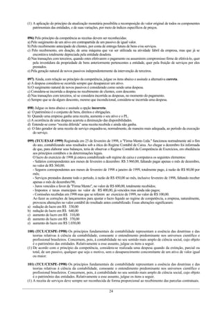 (1) A aplicação do princípio da atualização monetária possibilita a recomposição do valor original de todos os componentes
patrimoniais das entidades, e de suas variações, por meio de índices específicos de preços.
096) Pelo princípio da competência as receitas devem ser reconhecidas:
a) Pelo surgimento de um ativo em contrapartida de um passivo de igual valor.
b) Pelo recebimento antecipado de clientes, por conta de entrega futura de bens e/ou serviços.
c) Pelo recebimento, em doação, de uma máquina que vai ser utilizada na atividade fabril da empresa, mas que já se
encontrava totalmente depreciada pela entidade doadora.
d) Nas transações com terceiros, quando estes efetivarem o pagamento ou assumirem compromisso firme de efetivá-lo, quer
pela investidura da propriedade de bens anteriormente pertencentes a entidade, quer pela fruição de serviços por eles
prestados.
e) Pela geração natural de novos passivos independentemente da intervenção de terceiros.
097) Ainda, com relação ao princípio da competência, julgue os itens abaixo e assinale a alternativa correta.
a) A despesa considera-se ocorrida sempre que desaparecer um ativo.
b) O surgimento natural de novos passivos é considerado como sendo uma despesa.
c) Considera-se incorrida a despesa no recebimento de clientes, com desconto.
d) Nas transações com terceiros, só se considera incorrida as despesas, no momento do pagamento.
e) Sempre que se da algum desconto, mesmo que incondicional, considera-se incorrida uma despesa.
098) Julgue os itens abaixo e assinale a opção incorreta.
a) O patrimônio é o conjunto de bens, direitos e obrigações.
b) Quando uma empresa ganha uma receita, aumenta o seu ativo e o PL.
c) A ocorrência de uma despesa acarreta a diminuição das disponibilidades.
d) Entende-se como “receita diferida” uma receita recebida e ainda não ganha.
e) O fato gerador de uma receita de serviço enquadra-se, normalmente, de maneira mais adequada, ao período da execução
do serviço.
099) (TCU/ESAF-1999) Registrada em 25 de fevereiro de 1998, a "Firma Mento Ltda." funcionou normalmente até o fim
do ano, contabilizando seus resultados sob a ótica do Regime Contábil de Caixa. Ao chegar a dezembro foi informada
de que, para elaborar seus balanços, teria de observar o Regime Contábil da Competência de Exercícios, em obediência
aos princípios contábeis e às determinações legais.
O lucro do exercício de 1998 já estava contabilizado sob regime de caixa e computava os seguintes elementos:
- Salários correspondentes aos meses de fevereiro a dezembro: R$ 3.960,00, faltando pagar apenas o mês de dezembro,
no valor de R$ 360,00;
- Seguros correspondentes aos meses de fevereiro de 1998 a janeiro de 1999, totalmente pago, à razão de R$ 80,00 por
mês;
- Serviços prestados durante todo o período, à razão de R$ 450,00 ao mês, inclusive fevereiro de 1998, faltando receber
apenas o mês de dezembro/98;
- Juros vencidos a favor da "Firma Mento", no valor de R$ 600,00, totalmente recebidos;
- Impostos e taxas municipais no valor de R$ 400,00, já vencidos mas ainda não pagos;
- Comissões recebidas em 1998 mas que se referem ao exercício de 1999, no valor de R$ 100,00.
Ao fazer as correções de lançamentos para ajustar o lucro líquido ao regime de competência, a empresa, naturalmente,
provocou alterações no valor contábil do resultado antes contabilizado. Essas alterações significaram:
a) redução do lucro em R$ 330,00
b) redução do lucro em R$ 640,00
c) aumento do lucro em R$ 310,00
d) aumento do lucro em R$ 370,00
e) aumento do lucro em R$ 1.030,00
100) (TCU/CESPE-1998) Os princípios fundamentais de contabilidade representam a essência das doutrinas e das
teorias relativas à ciência da contabilidade, consoante o entendimento predominante nos universos científico e
profissional brasileiros. Concernem, pois, à contabilidade no seu sentido mais amplo de ciência social, cujo objeto
é o patrimônio das entidades. Relativamente a esse assunto, julgue os itens a seguir.
(1) De acordo com o princípio da competência, considera-se realizada uma despesa quando da extinção, parcial ou
total, de um passivo, qualquer que seja o motivo, sem o desaparecimento concomitante de um ativo de valor igual
ou maior.
101) (TCU/CESPE-1998) Os princípios fundamentais de contabilidade representam a essência das doutrinas e das
teorias relativas à ciência da contabilidade, consoante o entendimento predominante nos universos científico e
profissional brasileiros. Concernem, pois, à contabilidade no seu sentido mais amplo de ciência social, cujo objeto
é o patrimônio das entidades. Relativamente a esse assunto, julgue os itens a seguir.
(1) A receita de serviços deve sempre ser reconhecida de forma proporcional ao recebimento das parcelas contratuais.
24
 