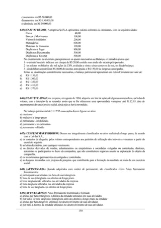 c) aumentou em R$ 50.000,00
d) aumentou em R$ 130.000,00
e) diminuiu em R$ 50.000,00
645) (ESAF/AFRF-2001) A empresa Sol S.A. apresentou valores correntes ou circulantes, com os seguintes saldos:
Caixa 40,00
Bancos c/Movimento 100,00
Valores Mobiliários 200,00
Mercadorias 600,00
Materiais de Consumo 120,00
Duplicatas a Pagar 800,00
Duplicatas Descontadas 300,00
Duplicatas a Receber 500,00
No encerramento do exercício, para promover os ajustes necessários ao Balanço, o Contador apurou que:
1 - o extrato bancário indicava um cheque de R$ 20,00 emitido mas ainda não sacado pelo portador;
2 - os valores mobiliários são mil ações da CSN, avaliadas a vinte e cinco centavos de real, no dia do balanço;
3 - ainda faltam contabilizar R$ 40,00 de receitas antecipadas e R$ 150,00 de despesas antecipadas.
Feitas as atualizações contabilmente necessárias, o balanço patrimonial apresentará um Ativo Circulante no valor de:
a) R$ 1.150,00
b) R$ 1.300,00
c) R$ 1.320,00
d) R$ 1.410,00
e) R$ 1.370,00
646) (ESAF/TFC-1996) Uma empresa, em agosto de 1994, adquiriu um lote de ações de algumas companhias, na bolsa de
valores, com a intenção de as revender assim que se lhe oferecesse uma oportunidade vantajosa. Até 31.12.95, data de
encerramento de seu exercício social, ainda não as havia revendido.
No balanço patrimonial de 31.12.95 essas ações devem figurar no ativo
a) circulante
b) realizável a longo prazo
c) permanente - imobilizado
d) permanente - investimentos
e) permanente - diferido
647) (CESPE/STM/SUPERIOR/99) Devem ser integralmente classificados no ativo realizável a longo prazo, de acordo
com a Lei das S.A.,
a) os contratos de aluguéis, pelos valores correspondentes aos períodos de utilização dos imóveis a vencerem a partir do
exercício seguinte.
b) as letras de câmbio, com qualquer vencimento.
c) os direitos derivados de vendas, adiantamentos ou empréstimos a sociedades coligadas ou controladas, diretores,
acionistas ou participantes no lucro da companhia, que não constituírem negócios usuais na exploração do objeto da
companhia.
d) os investimentos permanentes em coligadas e controladas.
e) as despesas incorridas com projetos de pesquisa. que contribuirão para a formação do resultado de mais de um exercício
social.
648) (AFTN/ESAF/96) Quando adquiridos com caráter de permanente, são classificados como Ativo Permanente
Investimentos:
a) participações societárias e os bens de uso intangíveis
b) bens de uso intangíveis e os direitos de longo prazo
c) bens tangíveis não utilizados nas atividades da empresa
d) bens tangíveis utilizados nas atividades da empresa
e) bens de uso tangíveis e os direitos de longo prazo
649) (AFTN/ESAF/96) O Ativo Permanente Imobilizado é formado
a) apenas por bens intangíveis e direitos da entidade utilizados em suas atividades
b) por todos os bens tangíveis e intangíveis além dos direitos a longo prazo da entidade
c) apenas por bens tangíveis utilizados no desenvolvimento de suas atividades
d) por bens e direitos da entidade utilizados no desenvolvimento de suas atividades
150
 
