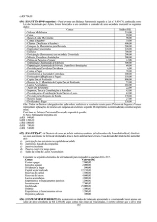 e) R$ 754,00
654) (ESAF/TTN-1994/vespertino) - Para levantar um Balanço Patrimonial segundo a Lei n.º 6.404/76, conhecida como
Lei das Sociedades por Ações, foram fornecidos a um candidato a contador de uma sociedade mercantil os seguintes
dados:
Contas Saldos (R$)
- Valores Mobiliários 510,00
- Caixa 20,00
- Bancos Conta Movimento 90,00
- Contas a Receber 10,00
- Clientes (Duplicatas a Receber) 400,00
- Estoques de Mercadorias para Revenda 200,00
- Duplicatas Descontadas 120,00
- Edifícios 700,00
- Participação (Permanente) em sociedade Controlada 200,00
- Móveis, Utensílios e Instalações 300,00
- Prêmio de Seguros a Vencer 12,00
- Depreciação Acumulada de Edifícios 400,00
- Depreciação Acumulada de Móveis, Utensílios e Instalações 60,00
- Provisão para Devedores Duvidosos 6,00
- Contas a Pagar 70,00
- Empréstimos a Sociedade Controlada 100,00
- Fornecedores (Duplicatas a Pagar) 150,00
- Capital Social Realizado 800,00
- Reserva da C. Monetária do Capital Social Realizado 55,00
- Lucros Acumulados 468,00
- Ações em Tesouraria 22,00
- Impostos, Taxas e Contribuições a Recolher 45,00
- Provisão para a Contribuição Social Sobre o Lucro 63,00
- Provisão para o Imposto de Renda 170,00
- Reserva Legal 27,00
- Dividendos a Pagar 130,00
Obs.: Todos os direitos e obrigações são, pela ordem, realizáveis e vencíveis a curto prazo. Prêmios de Seguros a Vencer
representam aplicações de recursos em despesas do exercício seguinte. O empréstimo à controlada não constitui negócio
usual.
Com base no Balanço Patrimonial levantado responda à questão:
O Ativo Permanente importou em
a) R$ 940,00
b) R$ 1.200,00
c) R$ 1.000,00
d) R$ 740,00
e) R$ 540,00
655) (ESAF/TTN-97) A Diretoria de uma sociedade anônima resolveu, ad referendum da Assembléia-Geral, distribuir
aos seus acionistas, na forma de dividendos, todo o lucro auferido no exercício. Essa decisão da Diretoria fez aumentar
a(o)
a) participação dos acionistas no capital da sociedade
b) patrimônio líquido da companhia
c) passivo circulante
d) Passivo exigível a longo prazo
e) Saldo da conta de Lucros Acumulados
Considere os seguintes elementos de um balancete para responder às questões 656 e 657.
Contas Valores (R$)
Contas a pagar 2.000,00
Impostos a pagar 2.000,00
Dividendos a pagar 500,00
Capital social realizado 12.250,00
Reservas de capital 1.500,00
Reservas de lucros 4.600,00
Lucros acumulados 3.800,00
Empréstimos e financiamentos passivos 1.500,00
Investimentos 2.500,00
Imobilizado 25.000,00
Diferido 1.500,00
Empréstimos e financiamentos ativos 1.200,00
Depósitos judiciais 300,00
656) (CESPE/STM/SUPERIOR/99) De acordo com os dados do balancete apresentado e considerando haver apenas um
saldo de ativo circulante de R$ 2.650,00, cujas contas não estão ali relacionadas, é correto afirmar que o ativo total
152
 