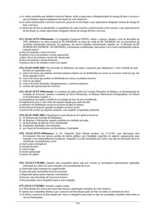 c) os valores recebidos que afetarão exercícios futuros, sobre os quais pese a obrigatoriedade de entrega de bens e serviços e
que em hipótese alguma impliquem devolução de valor financeiro
d) os valores pertencentes a diversos exercícios, passíveis de devolução e que representem obrigações futuras de entrega de
bens e serviços.
e) valores que devem ser apropriados à competência de cada exercício, exclusivamente como receitas, e que sejam passíveis
de devolução ou, ainda, representem obrigações futuras de entrega de bens e serviços.
671) (ESAF/AFTN-1994/setemb.) A Companhia Comercial PERFIL emitiu e colocou, durante o mês de dezembro de
1993, debêntures no valor nominal de R$ 300.000,00, ao preço de venda de R$ 360.000,00. Isto em decorrência da
excelente remuneração oferecida, da segurança, dos lucros auferidos anteriormente, liquidez etc. A diferença de R$
60.000,00 (R$ 360.000,00 - R$ 300.000,00), corretamente contabilizada, representou e teve como contrapartida credora,
respectivamente.
a) lucro da emitente e reserva de lucro
b) prêmio a favor da emitente e receita operacional
c) ágio a favor da emitente e receita não operacional
d) lucro da emitente e receita financeira
e) prêmio a favor da emitente e reserva de capital
672) (ESAF/AFRF-2001) Na conversão de debêntures em ações, as parcelas que ultrapassem o valor nominal da ação
deverão ser registradas como
a) reserva de lucros que poderão amortizar prejuízos futuros ou ser distribuídas aos sócios no exercício social em que não
forem apurados lucros
b) reserva de lucros que poderá ser distribuída aos sócios, no próprio exercício
c) reservas de capital
d) reserva de lucros destinada, obrigatoriamente, a amortizar prejuízos
e) receitas não-operacionais do exercício
673) (ESAF/AFTN-1994/setemb.) A existência de saldo credor da Correção Monetária do Balanço, na Demonstração do
resultado do Exercício, quando o montante do Ativo Permanente, no Balanço Patrimonial correspondente, for inferior
ao do Patrimônio Líquido, é:
a) conseqüência do registro contábil de reavaliação de bem do ativo imobilizado
b) inadmissível, pois o valor maior da situação líquida gera saldo devedor
c) indicativo de distribuição excessiva de lucros na data do balanço
d) decorrência do prejuízo apurado no próprio exercício social
e) possível de ocorrer em algumas situações, com respaldo na legislação pertinente
674) (ESAF/AFRF-2001) Classificam-se como Reservas de Capital as Reservas
a) de Prêmios pela Emissão de Debêntures
b) de Doações e Subvenções, quando recebidas em entidades privadas
c) de Reavaliação de Bens do Ativo Imobilizado
d) Estatuárias, destinadas a Investimentos
e) por Ajuste de Investimentos em Sociedades- Controladas
675) (ESAF/AFTN-1994/março) A Cia. Industrial Santa Helena recebeu, em 31/12/X3, uma Subvenção para
Investimento feita por pessoa jurídica de direito público com finalidade específica de adquirir equipamentos para
expandir o seu empreendimento econômico. Segundo a Lei das Sociedades por Ações, esse tipo de subvenção deve ser
classificado, na beneficiaria, como
a) reserva para contingência
b) retenção de lucro
C) reserva legal
d) receita operacional
e) reserva de capital
676) (ESAF-CVM/2001) Quando uma companhia aberta opta por reverter as reavaliações anteriormente registradas
retornando ao critério do custo corrigido, este procedimento deve ser:
a) Autorizado pelas empresas do conglomerado
b) Aprovado pela Assembléia Geral de acionistas
c) Registrado apenas pelas empresas controladoras
d) Inscrito como Resultado de Exercícios Futuros
e) Recomendado como obrigatório para as suas coligadas
677) (ESAF-CVM/2001) Assinale a opção correta.
a) A Reavaliação dos Ativos tem como base técnica a atualização monetária do custo histórico.
b) Apenas nas companhias abertas é que o processo de Reavaliação pode ser feito em todos os elementos do ativo.
c) No Brasil o processo de Reavaliação dos Ativos é obrigatório para todos os tipos de sociedades, incidindo sobre todos os
Ativos Permanentes.
156
 