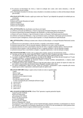d) No processo de Reavaliação dos Ativos, o laudo de avaliação deve conter, entre outros elementos, a vida útil
remanescente do bem avaliado.
e) Se a Participação Societária for relevante, torna-se facultativo à investidora reconhecer os efeitos da Reavaliação efetuada
pela investida.
678) (ESAF/AFTN-1991) Assinale a opção que contém uma “Reserva” que independe da apuração do resultado para sua
constituição.
a) Reserva Legal
b) Reserva da Correção Monetária do Capital
c) Reserva Estatuária
d) Reserva de Reavaliação
e) Reserva de Contingência
679) (AFTN/ESAF/96) São classificados como Reserva de Capital
a) os Prêmios na Emissão de Debêntures e a Reserva Especial para Dividendo Obrigatório não Distribuído
b) a Reserva Especial para Dividendo Obrigatório não Distribuído e as Subvenções para Investimentos
c) a Reserva de Lucros a Realizar, o Ágio na Emissão de Ações e as Doações e Subvenções para Investimentos
d) os Prêmios na Emissão de Debêntures, o Ágio na Emissão de Ações e as Doações e Subvenções para Investimentos
e) as Reservas para Contingências, a Reserva para Expansão e a Correção Monetária do Capital Realizado
680) (AFTN/ESAF/96) A Diferença existente entre a Reserva de Reavaliação e a Correção Monetária Patrimonial consiste
em:
a) a primeira levar em conta apenas o valor de mercado e a segunda o custo histórico corrigido
b) a primeira tomar por base o valor de mercado enquanto a segunda leva em conta o custo de reposição
c) a primeira não levar em conta o custo histórico como base de valor e a segunda considerar apenas o valor de mercado
d) a primeira observar apenas o valor de realização do bem e a segunda considerar o valor de reposição corrigido
e) a primeira tomar por base o custo histórico corrigido e a segunda simplesmente o valor de realização corrigido.
681) (ESAF/TCE-RN/2001) Assinale, entre as opções abaixo listadas, aquela que está inteiramente correta.
a) Ao tomar um bem que lhe custou exatos R$ 100,00 e vendê-lo de modo a recuperar esse custo, recuperar o ICMS de
17% devido na venda e ainda ganhar R$ 10,00, o dono deste bem deverá vendê-lo por R$ 127,00.
b) Ao aceitar e receber R$ 950,00 em quitação de um título de R$ 1.000,00, que já tinha sido provisionado em 3% para
“devedores duvidosos”, a empresa terá tido uma perda efetiva de R$ 20,00.
c) Ao contabilizar como Resultado de Exercícios Futuros as receitas recebidas antecipadamente, a empresa estará
adotando o princípio contábil da prudência.
d) A destinação de lucros para constituir a Reserva Legal não pode reduzir a base de cálculo do imposto de renda, mas
deve reduzir a base de cálculo do dividendo mínimo obrigatório calculado sobre o lucro.
e) Os valores contabilizados a débito da conta “Ações em Tesouraria” correspondem a ações compradas pela mesma
empresa que as emitiu e representam a subscrição de parte do capital social.
682) (ESAF/AFRF-2001) Indique a opção correta, levando em conta os seguintes dados:
Capital 200
Reserva Legal 30
Reservas de Capital 25
Resultado antes do imposto de renda 400
Participações 20
Provisão para imposto de renda 80
O valor a ser destacado para constituição da Reserva Legal
a) deverá ser de 15
b) deve ser de 5
c) pode ser de 15
d) deve ser de 20
e) pode ser de 5
683) (ANALISTACOMEX/ESAF/98) A firma "Chis" apresenta o seguinte patrimônio líquido:
Capital Social R$ 30.000,00
Reservas de Subvenções
p/Investimento R$ 1.300,00
Reserva de Ágio na Emissão
de Ações R$ 2.000,00
Reserva Legal R$ 2.000,00
Reservas Estatutárias R$ 1.000,00
No exercício de 19X1 a empresa apurou um lucro líquido final (após o Imposto de Renda e as participações) no valor de
R$ 76.000,00. Considerando-se as limitações impostas pela Lei 6.404/76 (Lei das Sociedades por Ações) podemos dizer
que, para constituir a Reserva Legal no referido exercício, essa empresa
157
 