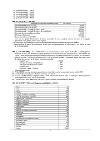 a) poderá destinar R$ 3.700,00
b) deverá destinar R$ 3.700,00
c) deverá destinar R$ 3.800,00
d) deverá destinar R$ 4.000,00
e) poderá destinar R$ 4.000,00
684) (CESPE/AGENTE/PF/2000)
Demonstração de lucros acumulados de 1999 (em R$ mil)
Lucros acumulados em 31/12/98 50.000
Lucro do exercício social de 1999 120.000
Parcela destinada à formação da reserva legal (6.000)
Parcela destinada à formação da reserva de contingências (20.000)
Reversão da reserva de lucros a realizar 10.000
Dividendos declarados (50.000)
Lucros acumulados em 31/12/99 104.000
Com base no quadro demonstrativo de lucros acumulados de uma sociedade anônima do ramo de navegação,
apresentado acima, julgue os itens que se seguem.
1. A reserva legal, a de contingências e a de lucros a realizar fazem parte do patrimônio líquido da empresa.
2. Para a formação da reserva de contingências, deverá haver um registro a débito da conta relativa a essa reserva no valor
de R$ 20.000.000,00.
685) (CESPE/TCU-1995) A Cia. TECEÚ apurou, ao final do exercício, lucro líquido de $ 1.000. O estatuto prevê a
destinação de 10% para aumento de capital. Constatou-se a existência de uma contingência de $ 150. Metade das
vendas a prazo que haviam ensejado a constituição da reserva de lucros a realizar no exercício anterior será recebida no
próximo exercício. O dividendo obrigatório é de 25% do lucro líquido ajustado. O patrimônio líquido, já corrigido, antes
do cálculo das reservas e do dividendo, está assim constituído:
Capital Social $ 1.000
Correção Monetária do Capital Social $ 200
Subvenção para Aumento de Capital $ 180
Reserva Legal $ 200
Reserva de Lucros a Realizar $ 120
Julgue os itens a seguir.
(1) A Cia. TECEÚ tem duas alternativas para a Reserva Legal: não constituí-la ou constituí-la pelo valor de $ 50.
(2) O saldo da Reserva de Lucros a Realizar no balanço será de $ 60.
(3) Se a Cia. TECEÚ for uma companhia aberta, o saldo remanescente do lucro (após as destinações) deverá figurar no
balanço patrimonial como "Lucros Acumulados".
(4) O somatório do Capital Social e das reservas de capital no balanço patrimonial será de $ 1.480.
686) (ESAF/AFTN-1994/setemb.) Balancete em 31.12.93 (em R$ 1,00)
Bancos 10
Caixa 20
Capital 500
Clientes 350
Correção Monetária de Balanço 150
Custo de Mercadorias Vendidas 300
Depreciações Acumuladas 50
Despesas Comerciais 70
Despesas Financeiras 10
Despesas Tributárias 10
Fornecedores 180
Imóveis 80
Impostos incidentes sobre vendas 200
Juros ativos 40
Máquinas 30
Mercadorias 620
Reserva Correção Monetária Capital 70
Reserva de Lucros 60
Reserva Legal 100
Salários a Pagar 50
Veículos 200
Vendas 1000
158
 
