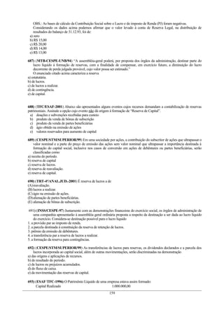 OBS.: As bases de cálculo da Contribuição Social sobre o Lucro e do imposto de Renda (PJ) foram negativas.
Considerando os dados acima podemos afirmar que o valor levado à conta de Reserva Legal, na distribuição de
resultados do balanço de 31.12.93, foi de:
a) zero
b) R$ 15,00
c) R$ 20,00
d) R$ 14,00
e) R$ 13,00
687) (MTB-CESPE-UNB/94) “A assembléia-geral poderá, por proposta dos órgãos da administração, destinar parte do
lucro líquido à formação de reservas, com a finalidade de compensar, em exercício futuro, a diminuição do lucro
decorrente de perda julgada provável, cujo valor possa ser estimado.”
O enunciado citado acima caracteriza a reserva
a) estatutária.
b) de lucros.
c) de lucros a realizar.
d) de contingência.
e) de capital.
688) (TFC/ESAF-2001) Abaixo são apresentados alguns eventos cujos recursos demandam a contabilização de reservas
patrimoniais. Assinale a opção cujo evento não dá origem à formação de “Reserva de Capital”.
a) doações e subvenções recebidas para custeio
b) produto da venda de bônus de subscrição
c) produto da venda de partes beneficiárias
d) ágio obtido na emissão de ações
e) valores reservados para aumento de capital
689) (CESPE/STM/SUPERIOR/99) Em uma sociedade por ações, a contribuição do subscritor de ações que ultrapassar o
valor nominal e a parte do preço de emissão das ações sem valor nominal que ultrapassar a importância destinada à
formação do capital social, inclusive nos casos de conversão em ações de debêntures ou partes beneficiárias, serão
classificadas como
a) receita do período.
b) reserva de capital
c) reserva de lucros.
d) reserva de reavaliação.
e) reserva de capital.
690) (TRT-4ª/ANAL.JUD.-2001) É reserva de lucros a de
(A)reavaliação.
(B)lucros a realizar.
(C)ágio na emissão de ações.
(D)alienação de partes beneficiárias.
(E) alienação de bônus de subscrição.
691) (INSS/CESPE-97) Juntamente com as demonstrações financeiras do exercício social, os órgãos de administração de
uma companhia apresentarão à assembléia geral ordinária proposta a respeito da destinação a ser dada ao lucro líquido
do exercício. Considera-se destinação possível para o lucro líquido
1. a provisão par ao imposto de renda.
2. a parcela destinada à constituição da reserva de retenção de lucros.
3. prêmio da emissão de debêntures.
4. a transferência par a reserva de lucros a realizar.
5. a formação da reserva para contingências.
692) (CESPE/STM/SUPERIOR/99) As transferências de lucros para reservas, os dividendos declarados e a parcela dos
lucros incorporada ao capital social, além de outras movimentações, serão discriminadas na demonstração
a) das origens e aplicações de recursos.
b) do resultado do período.
c) de lucros ou prejuízos acumulados.
d) do fluxo de caixa.
e) da movimentação das reservas de capital.
693) (ESAF/TFC-1996) O Patrimônio Líquido de uma empresa estava assim formado:
Capital Realizado 1.000.000,00
159
 