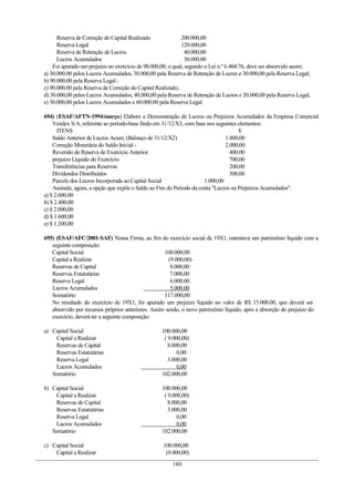 Reserva de Correção do Capital Realizado
Reserva Legal
Reserva de Retenção de Lucros
Lucros Acumulados
200.000,00
120.000,00
40.000,00
30.000,00
Foi apurado um prejuízo no exercício de 90.000,00, o qual, segundo o Lei n.º 6.404/76, deve ser absorvido assim:
a) 30.000.00 pelos Lucros Acumulados, 30.000,00 pela Reserva de Retenção de Lucros e 30.000,00 pela Reserva Legal;
b) 90.000,00 pela Reserva Legal ;
c) 90.000.00 pela Reserva de Correção do Capital Realizado;
d) 30.000,00 pelos Lucros Acumulados, 40.000,00 pela Reserva de Retenção de Lucros e 20.000,00 pela Reserva Legal;
e) 30.000,00 pelos Lucros Acumulados e 60.000.00 pela Reserva Legal
694) (ESAF/AFTN-1994/março) Elabore a Demonstração de Lucros ou Prejuízos Acumulados da Empresa Comercial
Vendex S/A, referente ao período-base findo em 31/12/X3, com base nos seguintes elementos:
ITENS $
Saldo Anterior de Lucros Acum. (Balanço de 31/12/X2) 1.800,00
Correção Monetária do Saldo Inicial - 2.000,00
Reversão de Reserva de Exercício Anterior 400,00
prejuízo Líquido do Exercício 700,00
Transferências para Reservas 200,00
Dividendos Distribuídos 300,00
Parcela dos Lucros Incorporada ao Capital Social 1.000,00
Assinale, agora, a opção que expõe o Saldo ao Fim do Período da conta "Lucros ou Prejuízos Acumulados".
a) $ 2.600,00
b) $ 2.400,00
c) $ 2.000,00
d) $ 1.600,00
e) $ 1.200,00
695) (ESAF/AFC/2001-SAF) Nossa Firma, ao fim do exercício social de 19X1, ostentava um patrimônio líquido com a
seguinte composição:
Capital Social 100.000,00
Capital a Realizar (9.000,00)
Reservas de Capital 8.000,00
Reservas Estatutárias 7.000,00
Reserva Legal 6.000,00
Lucros Acumulados 5.000,00
Somatório 117.000,00
No resultado do exercício de 19X1, foi apurado um prejuízo líquido no valor de R$ 15.000,00, que deverá ser
absorvido por recursos próprios anteriores. Assim sendo, o novo patrimônio líquido, após a absorção do prejuízo do
exercício, deverá ter a seguinte composição:
a) Capital Social 100.000,00
Capital a Realizar ( 9.000,00)
Reservas de Capital 8.000,00
Reservas Estatutárias 0,00
Reserva Legal 3.000,00
Lucros Acumulados 0,00
Somatório 102.000,00
b) Capital Social 100.000,00
Capital a Realizar ( 9.000,00)
Reservas de Capital 8.000,00
Reservas Estatutárias 3.000,00
Reserva Legal 0,00
Lucros Acumulados 0,00
Somatório 102.000,00
c) Capital Social 100.000,00
Capital a Realizar (9.000,00)
160
 