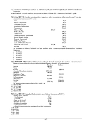 d) O resumo das movimentações ocorridas no patrimônio líquido, em determinado período, está evidenciado no Balanço
Patrimonial.
e) A utilização de Lucros Acumulados para aumento do capital social não afeta o montante do Patrimônio Líquido.
713) (ESAF/TTN-98) Considere as contas abaixo, e respectivos saldos, representativas do Razão da Empresa S/A na data
de encerramento do seu exercício social:
Caixa 20,00
Bancos c/Movimento 80,00
Duplicatas a Receber 240,00
Máquinas e Equipamentos 160,00
Fornecedores 300,00
Salários a Pagar 200,00
ICMS a Recolher 100,00
Capital Social 300,00
Lucros ou PrejuízosAcumulados 60,00
Receita Bruta de Vendas 700,00
Despesas Operacionais 180,00
ICMS sobre Vendas 90,00
Custo da Mercadoria Vendida 230,00
Estoque de Mercadorias 410,00
Veículos 250,00
Ao estruturar o seu Balanço Patrimonial com base nos dados acima, a empresa em questão demonstrará um Patrimônio
Líquido de:
a) R$ 500,00
b) R$ 300,00
c) R$ 470,00
d) R$ 560,00
e) R$ 360,00
714) (ESAF/TTN-1994/matutino) O balancete de verificação destinado à apuração dos resultados e levantamento do
balanço de encerramento do exercício social, apresenta, após todos os ajustes, os seguintes saldos:
Devedores Credores
Bancos 300.000
Caixa 70.000
Capital 500.000
Custo das Mercadorias Vendidas 1.300.000
Despesas 700.000
Duplicatas a Pagar 280.000
Duplicatas a Receber 430.000
Impostos a pagar 120.000
Mercadorias 600.000
Receitas 2.500.000
Totais 3.400.000 3.400.000
No balanço de encerramento o Patrimônio Liquido é de
a) Cr$ 3.400.000
b) Cr$ 1.000.000
c) Cr$ 500.000
d) Cr$ 2.500.000
e) Cr$ 3.000.000
715) (ESAF/TTN-1994/matutino) Dados extraídos de um Balanço Patrimonial de 31/07/94:
- Capital Social Subscrito R$
Não Realizado 30,00
Realizado 100,00
- Reservas de Capital 20,00
- Reservas de Lucros 10,00
- Prejuízos Acumulados 4,00
- Ações em Tesouraria 3,00
A Situação Liquida, com base nos dados fornecidos, importou em
a) R$ 93,00
b) R$ 96,00
c) R$ 123,00
d) R$ 126.00
e) R$ 153,00
167
 