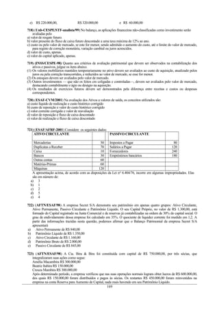 e) R$ 220.000,00, R$ 320.000,00 e R$ 60.000,00
718) (Unb-CESPE/STF-analista/99) No balanço, as aplicações financeiras não-classificadas como investimento serão
avaliadas pelo
a) valor de resgate futuro.
b) valor presente do fluxo de caixa futuro descontado a uma taxa máxima de 12% ao ano.
c) custo ou pelo valor de mercado, se este for menor, sendo admitido o aumento do custo, até o limite do valor de mercado,
para registo de correção monetária, variação cambial ou juros acrescidos.
d) valor de custo, apenas.
e) valor do capital aplicado, apenas.
719) (INSS/CESPE-98) Quanto aos critérios de avaliação patrimonial que devem ser observados na contabilização dos
ativos e passivos, julgue os itens abaixo.
(1) Os valores mobiliários mantidos temporariamente no ativo devem ser avaliados ao custo de aquisição, atualizado pelos
juros ou pela correção transcorridos, e reduzidos ao valor de mercado, se esse for menor.
(2) Os estoques devem ser avaliados pelo valor de mercado.
(3) Outros investimentos — que não os feitos cm coligadas e controladas—, devem ser avaliados pelo valor de mercado,
destacando contabilmente o ágio ou deságio na aquisição.
(4) Os resultados de exercícios futuros devem ser demonstrados pela diferença entre receitas e custos ou despesas
correspondentes.
720) (ESAF-CVM/2001) Na avaliação dos Ativos a valores de saída, os conceitos utilizados são:
a) custo líquido de realização e custo histórico corrigido
b) custo de reposição e valor do custo histórico corrigido
c) valor corrente corrigido e valor de reavaliação
d) valor de reposição e fluxo de caixa descontado
e) valor de realização e fluxo de caixa descontado
721) (ESAF/AFRF-2001) Considere os seguintes dados:
ATIVO CIRCULANTE PASSIVO CIRCULANTE
Mercadorias 50 Impostos a Pagar 80
Duplicatas a Receber 70 Salários a Pagar 120
Caixa 10 Fornecedores 240
Bancos 30 Empréstimos bancários 180
Outras contas 60
Matérias-Primas 60
Máquinas 120
A apresentação acima, de acordo com as disposições da Lei no
6.404/76, incorre em algumas impropriedades. Elas
são em número de:
a) 3
b) 1
c) 2
d) 5
e) 4
722) (AFTN/ESAF/98) A empresa Secret S/A demonstra seu patrimônio em apenas quatro grupos: Ativo Circulante,
Ativo Permanente, Passivo Circulante e Patrimônio Líquido. O seu Capital Próprio, no valor de R$ 1.300,00, está
formado do Capital registrado na Junta Comercial e de reservas já contabilizadas na ordem de 30% do capital social. O
grau de endividamento dessa empresa foi calculado em 35%. O quociente de liquidez corrente foi medido em 1,2. A
partir das informações trazidas nesta questão, podemos afirmar que o Balanço Patrimonial da empresa Secret S/A
apresentará
a) Ativo Permanente de R$ 840,00
b) Patrimônio Líquido de R$ 1.350,00
c) Ativo Circulante de R$ 1.160,00
d) Patrimônio Bruto de R$ 2.000,00
e) Passivo Circulante de R$ 845,00
723) (AFTN/ESAF/98) A Cia. Bira & Bira foi constituída com capital de R$ 750.000,00, por três sócias, que
integralizaram suas ações como segue:
Amélia Macambira R$ 300.000,00
Beatriz Itabira R$ 150.000,00
Creuza Mambira R$ 300.000,00
Após determinado período, a empresa verificou que nas suas operações normais lograra obter lucros de R$ 600.000,00,
dos quais R$ 150.000,00 foram distribuídos e pagos às sócias. Os restantes R$ 450.000,00 foram reinvestidos na
empresa na conta Reserva para Aumento de Capital, nada mais havendo em seu Patrimônio Líquido.
169
 